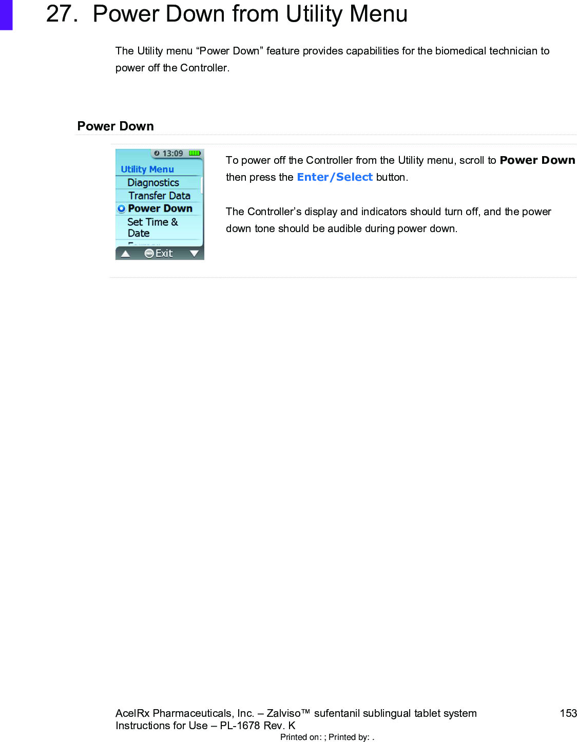 AcelRx Pharmaceuticals, Inc. –Zalviso™ sufentanil sublingual tablet system 153Instructions for Use –PL-1678 Rev. K 27. Power Down from Utility MenuThe Utility menu “Power Down”feature provides capabilities for the biomedical technician to power off the Controller.Power DownTo power off the Controller from the Utility menu, scroll to Power Downthen press the Enter/Select button.The Controller’s display and indicators should turn off, and the power down tone should be audible during power down.Printed on: ; Printed by: .