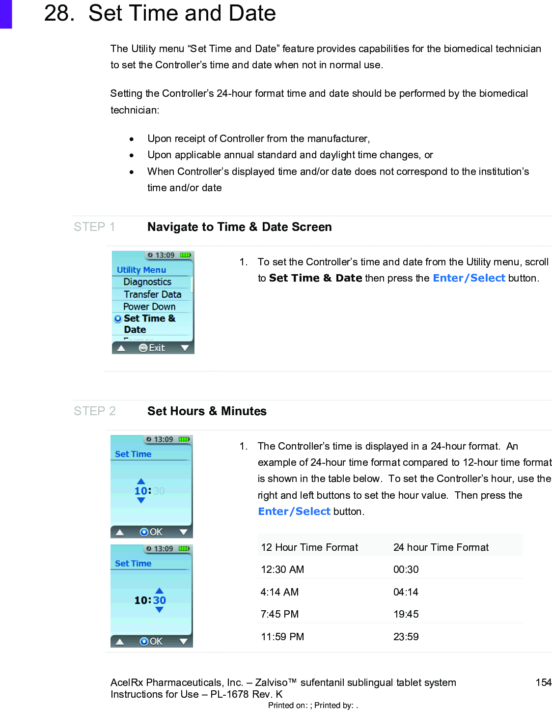 AcelRx Pharmaceuticals, Inc. –Zalviso™ sufentanil sublingual tablet system 154Instructions for Use –PL-1678 Rev. K 28. Set Time and DateThe Utility menu “Set Time and Date”feature provides capabilities for the biomedical technician to set the Controller’s time and date when not in normal use.Setting the Controller’s 24-hour format time and date should be performed by the biomedical technician:Upon receipt of Controller from the manufacturer, Upon applicable annual standard and daylight time changes, orWhen Controller’s displayed time and/or date does not correspond to the institution’s  time and/or dateSTEP 1 Navigate to Time &amp; Date Screen1. To set the Controller’s time and date from the Utility menu, scroll to Set Time &amp; Date then press the Enter/Select button.STEP 2 Set Hours &amp; Minutes1. The Controller’s time is displayed in a 24-hour format.  An example of 24-hour time format compared to 12-hour time format is shown in the table below.  To set the Controller’s hour, use the right and left buttons to set the hour value.  Then press the Enter/Select button.12 Hour Time Format 24 hour Time Format12:30 AM 00:304:14 AM 04:147:45 PM 19:4511:59 PM 23:59Printed on: ; Printed by: .