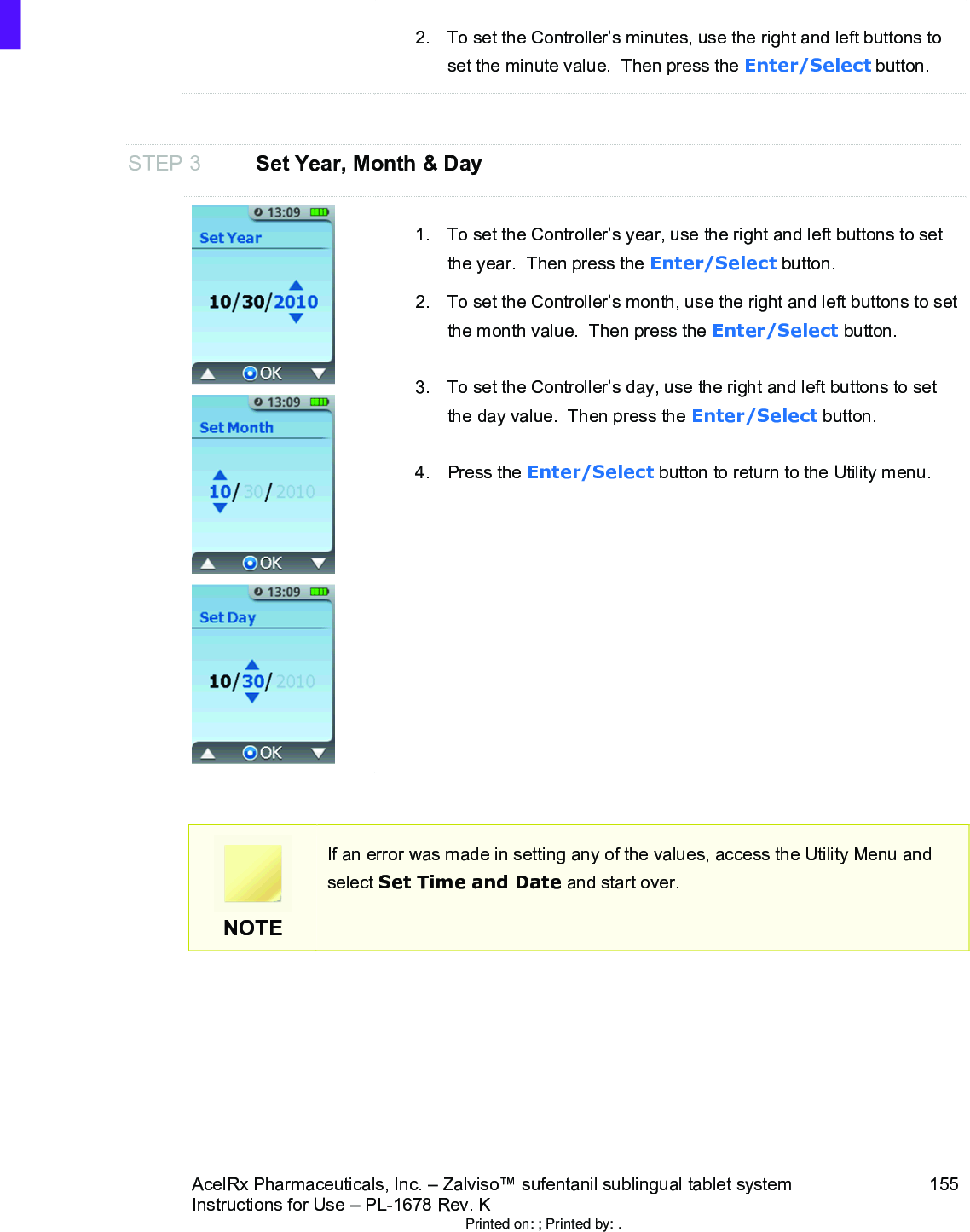 AcelRx Pharmaceuticals, Inc. –Zalviso™ sufentanil sublingual tablet system 155Instructions for Use –PL-1678 Rev. K 2. To set the Controller’s minutes, use the right and left buttons to set the minute value.  Then press the Enter/Select button.STEP 3 Set Year, Month &amp; Day1. To set the Controller’s year, use the right and left buttons to set the year.  Then press the Enter/Select button.2. To set the Controller’s month, use the right and left buttons to set the month value.  Then press the Enter/Select button.3. To set the Controller’s day, use the right and left buttons to set the day value.  Then press the Enter/Select button.4. Press the Enter/Select button to return to the Utility menu.NOTEIf an error was made in setting any of the values, access the Utility Menu and select Set Time and Date and start over.Printed on: ; Printed by: .