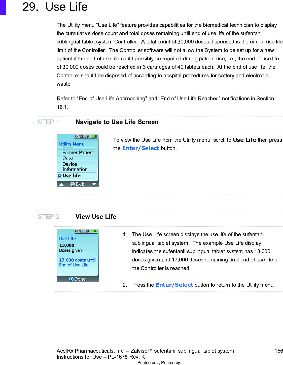 AcelRx Pharmaceuticals, Inc. –Zalviso™ sufentanil sublingual tablet system 156Instructions for Use –PL-1678 Rev. K 29. Use LifeThe Utility menu “Use Life”feature provides capabilities for the biomedical technician to display the cumulative dose count and total doses remaining until end of use life of the sufentanil sublingual tablet system Controller.  A total count of 30,000 doses dispensed is the end of use lifelimit of the Controller.  The Controller software will not allow the System to be set up for a new patient if the end of use life could possibly be reached during patient use, i.e., the end of use life of 30,000 doses could be reached in 3 cartridges of 40 tablets each.  At the end of use life, the Controller should be disposed of according to hospital procedures for battery and electronic waste.  Refer to “End of Use Life Approaching” and “End of Use Life Reached” notifications in Section 16.1.STEP 1 Navigate to Use Life ScreenTo view the Use Life from the Utility menu, scroll to Use Life then press the Enter/Select button.STEP 2 View Use Life1. The Use Life screen displays the use life of the sufentanil sublingual tablet system.  The example Use Life display indicates the sufentanil sublingual tablet system has 13,000 doses given and 17,000 doses remaining until end of use life of the Controller is reached.2. Press the Enter/Select button to return to the Utility menu.Printed on: ; Printed by: .