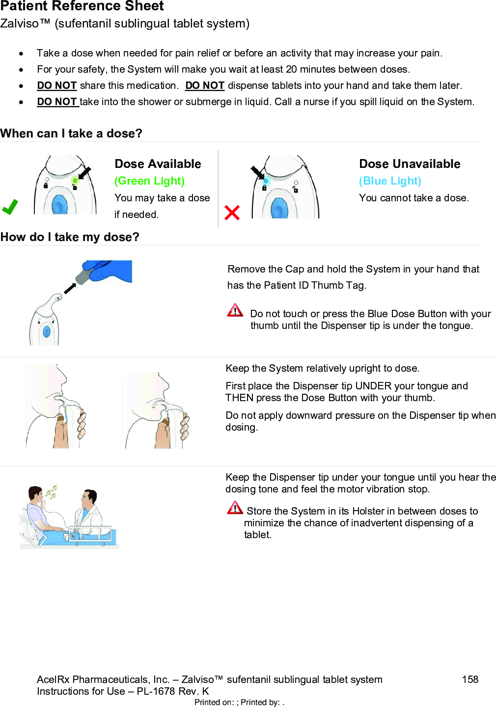 AcelRx Pharmaceuticals, Inc. –Zalviso™ sufentanil sublingual tablet system 158Instructions for Use –PL-1678 Rev. K Patient Reference SheetZalviso™ (sufentanil sublingual tablet system)Take a dose when needed for pain relief or before an activity that may increase your pain.For your safety, the System will make you wait at least 20 minutes between doses.DO NOT share this medication.  DO NOT dispense tablets into your hand and take them later.DO NOT take into the shower or submerge in liquid. Call a nurse if you spill liquid on the System.When can I take a dose?Dose Available(Green Light)You may take a dose if needed.Dose Unavailable(Blue Light)You cannot take a dose.How do I take my dose?Remove the Cap and hold the System in your hand that has the Patient ID Thumb Tag.  Do not touch or press the Blue Dose Button with your thumb until the Dispenser tip is under the tongue.Keep the System relatively upright to dose. First place the Dispenser tip UNDER your tongue and THEN press the Dose Button with your thumb.  Do not apply downward pressure on the Dispenser tip when dosing.Keep the Dispenser tip under your tongue until you hear the dosing tone and feel the motor vibration stop. Store the System in its Holster in between doses to minimize the chance of inadvertent dispensing of a tablet. Printed on: ; Printed by: .