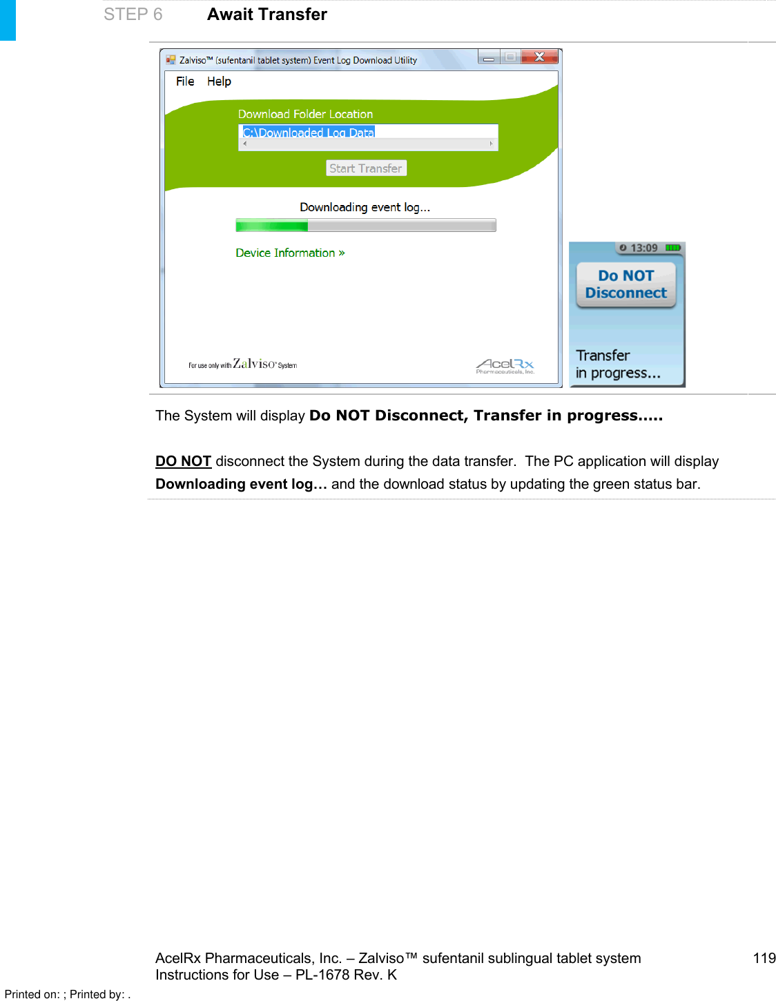 AcelRx Pharmaceuticals, Inc. –Zalviso™ sufentanil sublingual tablet system 119Instructions for Use –PL-1678 Rev. KSTEP 6 Await TransferThe System will display Do NOT Disconnect, Transfer in progress…..DO NOT disconnect the System during the data transfer.  The PC application will display Downloading event log… and the download status by updating the green status bar.Printed on: ; Printed by: .
