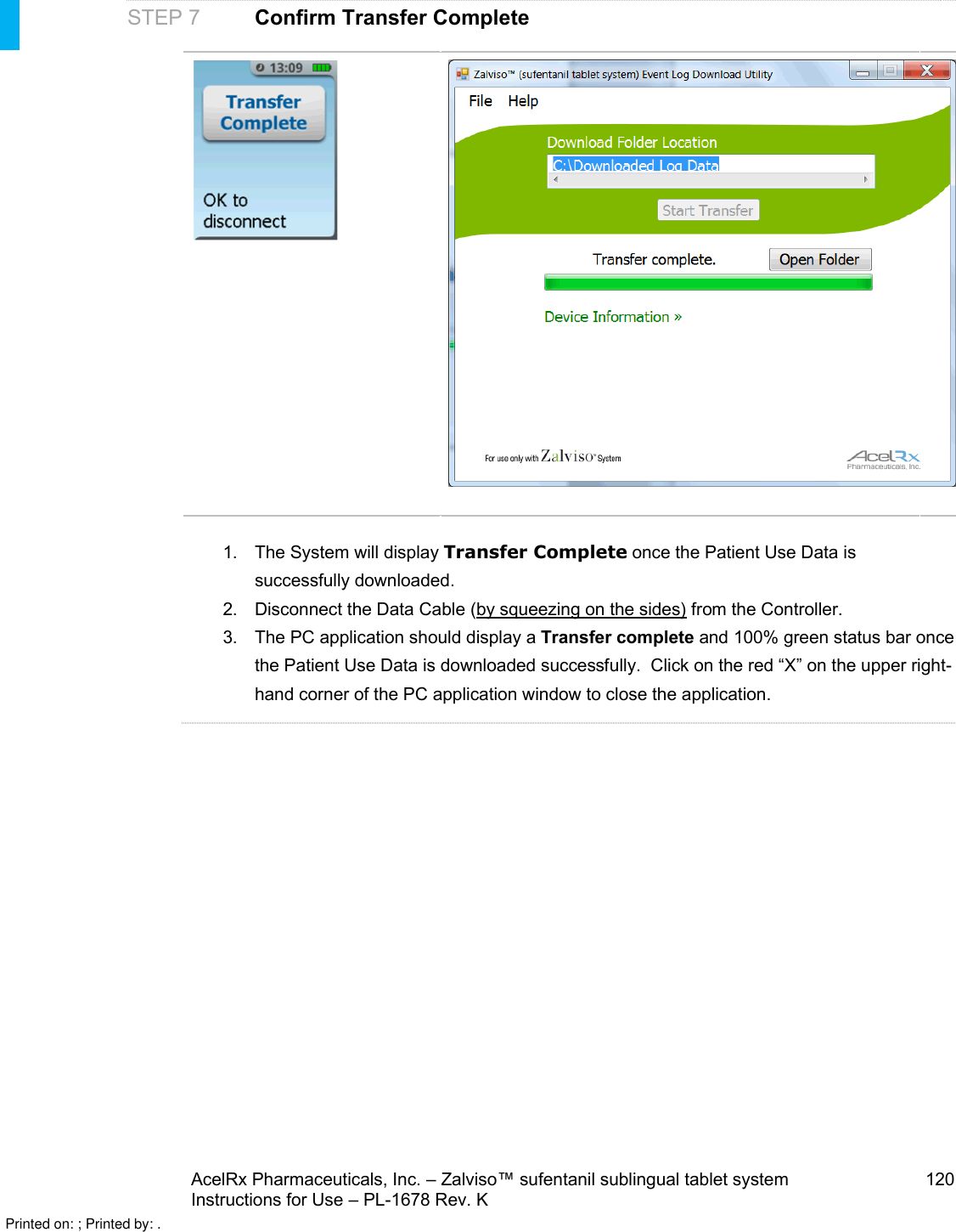 AcelRx Pharmaceuticals, Inc. –Zalviso™ sufentanil sublingual tablet system 120Instructions for Use –PL-1678 Rev. KSTEP 7 Confirm Transfer Complete1. The System will display Transfer Complete once the Patient Use Data is successfully downloaded.2. Disconnect the Data Cable (by squeezing on the sides) from the Controller.3. The PC application should display a Transfer complete and 100% green status bar once the Patient Use Data is downloaded successfully.  Click on the red “X” on the upper right-hand corner of the PC application window to close the application.Printed on: ; Printed by: .