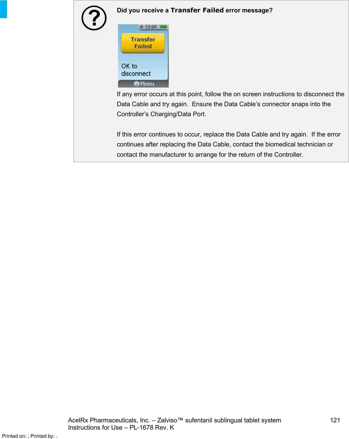 AcelRx Pharmaceuticals, Inc. –Zalviso™ sufentanil sublingual tablet system 121Instructions for Use –PL-1678 Rev. K Did you receive a Transfer Failed error message?If any error occurs at this point, follow the on screen instructions to disconnect the Data Cable and try again.  Ensure the Data Cable’s connector snaps into the Controller’s Charging/Data Port.If this error continues to occur, replace the Data Cable and try again.  If the error continues after replacing the Data Cable, contact the biomedical technician or contact the manufacturer to arrange for the return of the Controller.Printed on: ; Printed by: .