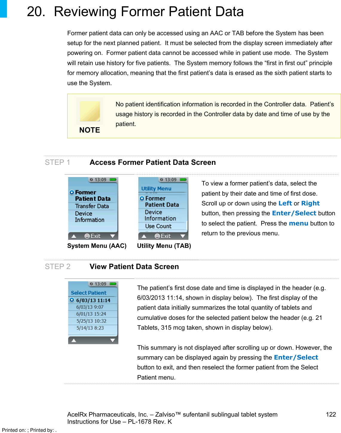 AcelRx Pharmaceuticals, Inc. –Zalviso™ sufentanil sublingual tablet system 122Instructions for Use –PL-1678 Rev. K 20. Reviewing Former Patient DataFormer patient data can only be accessed using an AAC or TAB before the System has been setup for the next planned patient.  It must be selected from the display screen immediately after powering on.  Former patient data cannot be accessed while in patient use mode.  The System will retain use history for five patients.  The System memory follows the “first in first out” principle for memory allocation,meaning that the first patient’s data is erased as the sixth patient starts to use the System. NOTENo patient identification information is recorded in the Controller data.  Patient’s usage history is recorded in the Controller data by date and time of use by the patient.STEP 1 Access Former Patient Data ScreenSystem Menu (AAC) Utility Menu (TAB)To view a former patient’s data, select the patient by their date and time of first dose.  Scroll up or down using the Left or Rightbutton, then pressing the Enter/Select button to select the patient.  Press the menu button to return to the previous menu.STEP 2 View Patient Data ScreenThe patient’s first dose date and time is displayed in the header (e.g. 6/03/2013 11:14, shown in display below).  The first display of the patient data initially summarizes the total quantity of tablets and cumulative doses for the selected patient below the header (e.g. 21 Tablets, 315 mcg taken, shown in display below).This summary is not displayed after scrolling up or down. However, the summary can be displayed again by pressing the Enter/Selectbutton to exit, and then reselect the former patient from the Select Patient menu.Printed on: ; Printed by: .