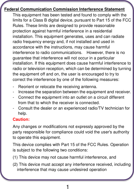                               1  Federal Communication Commission Interference Statement This equipment has been tested and found to comply with the limits for a Class B digital device, pursuant to Part 15 of the FCC Rules. These limits are designed to provide reasonable protection against harmful interference in a residential installation. This equipment generates, uses and can radiate radio frequency energy and, if not installed and used in accordance with the instructions, may cause harmful interference to radio communications.    However, there is no guarantee that interference will not occur in a particular installation. If this equipment does cause harmful interference to radio or television reception, which can be determined by turning the equipment off and on, the user is encouraged to try to correct the interference by one of the following measures: -    Reorient or relocate the receiving antenna. -  Increase the separation between the equipment and receiver. -  Connect the equipment into an outlet on a circuit different from that to which the receiver is connected. -  Consult the dealer or an experienced radio/TV technician for help. Caution:   Any changes or modifications not expressly approved by the party responsible for compliance could void the user&apos;s authority to operate this equipment. This device complies with Part 15 of the FCC Rules. Operation is subject to the following two conditions:   (1) This device may not cause harmful interference, and (2) This device must accept any interference received, including interference that may cause undesired operation  