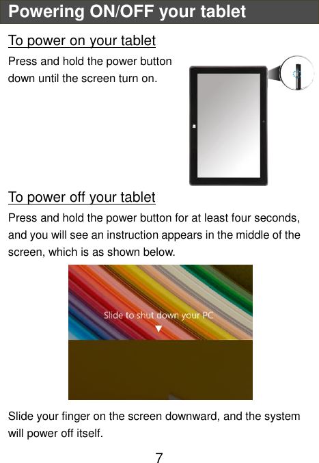                               7 Powering ON/OFF your tablet To power on your tablet Press and hold the power button down until the screen turn on.      To power off your tablet Press and hold the power button for at least four seconds, and you will see an instruction appears in the middle of the screen, which is as shown below.  Slide your finger on the screen downward, and the system will power off itself. 