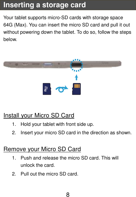                               8 Inserting a storage card Your tablet supports micro-SD cards with storage space 64G (Max). You can insert the micro SD card and pull it out without powering down the tablet. To do so, follow the steps below.         Install your Micro SD Card 1.  Hold your tablet with front side up. 2.  Insert your micro SD card in the direction as shown.  Remove your Micro SD Card 1.  Push and release the micro SD card. This will unlock the card. 2.  Pull out the micro SD card.  