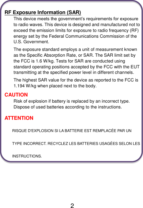                               2  RF Exposure Information (SAR) This device meets the government’s requirements for exposure to radio waves. This device is designed and manufactured not to exceed the emission limits for exposure to radio frequency (RF) energy set by the Federal Communications Commission of the U.S. Government. The exposure standard employs a unit of measurement known as the Specific Absorption Rate, or SAR. The SAR limit set by the FCC is 1.6 W/kg. Tests for SAR are conducted using standard operating positions accepted by the FCC with the EUT transmitting at the specified power level in different channels. The highest SAR value for the device as reported to the FCC is 1.194 W/kg when placed next to the body. CAUTION Risk of explosion if battery is replaced by an incorrect type. Dispose of used batteries according to the instructions. ATTENTION RISQUE D&apos;EXPLOSION SI LA BATTERIE EST REMPLACÉE PAR UN TYPE INCORRECT. RECYCLEZ LES BATTERIES USAGÉES SELON LES INSTRUCTIONS.     