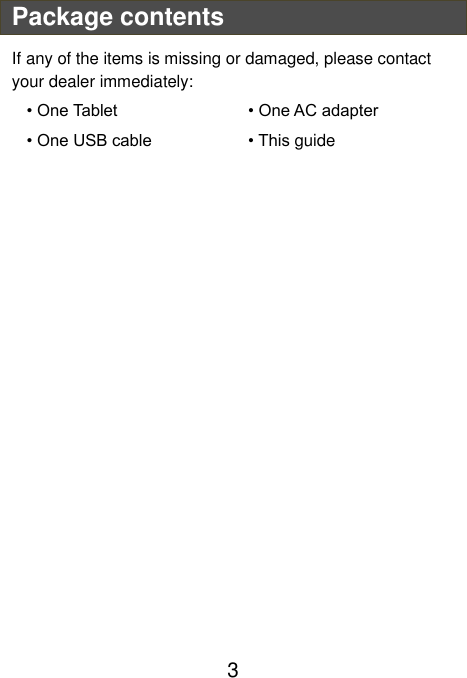                               3 Package contents If any of the items is missing or damaged, please contact your dealer immediately:   • One Tablet          • One AC adapter     • One USB cable       • This guide       