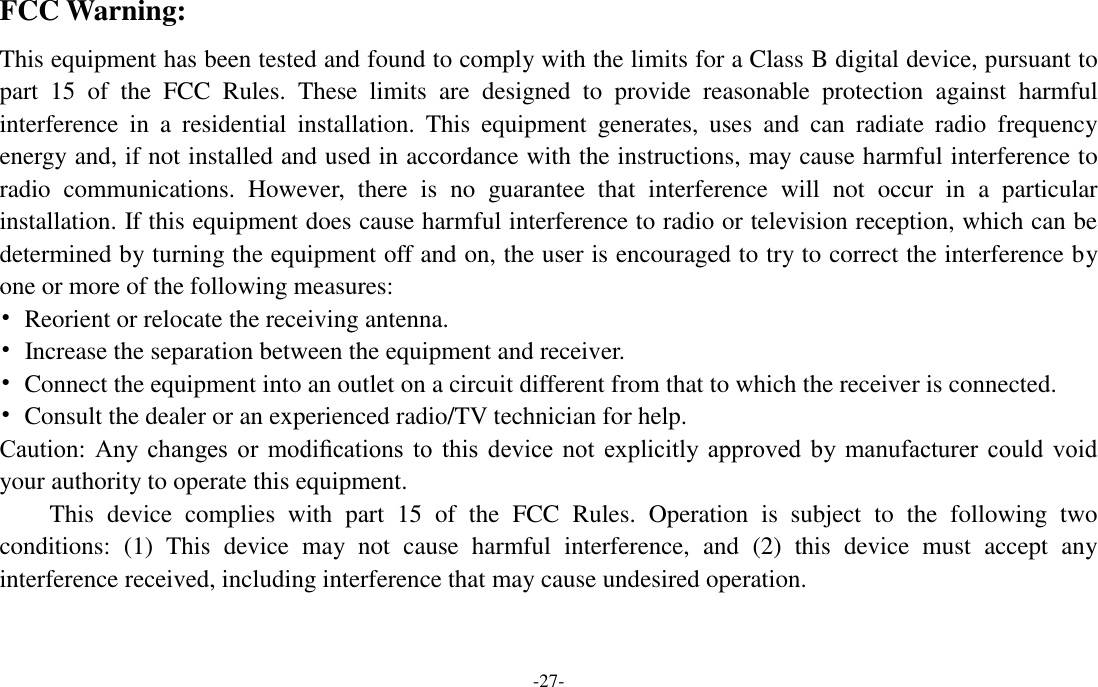 -27-  FCC Warning: This equipment has been tested and found to comply with the limits for a Class B digital device, pursuant to part  15  of  the  FCC  Rules.  These  limits  are  designed  to  provide  reasonable  protection  against  harmful interference  in  a  residential  installation.  This  equipment  generates,  uses  and  can  radiate  radio  frequency energy and, if not installed and used in accordance with the instructions, may cause harmful interference to radio  communications.  However,  there  is  no  guarantee  that  interference  will  not  occur  in  a  particular installation. If this equipment does cause harmful interference to radio or television reception, which can be determined by turning the equipment off and on, the user is encouraged to try to correct the interference by one or more of the following measures: •  Reorient or relocate the receiving antenna. •  Increase the separation between the equipment and receiver. •  Connect the equipment into an outlet on a circuit different from that to which the receiver is connected. •  Consult the dealer or an experienced radio/TV technician for help. Caution:  Any  changes or  modiﬁcations  to  this  device  not  explicitly  approved by  manufacturer  could  void your authority to operate this equipment. This  device  complies  with  part  15  of  the  FCC  Rules.  Operation  is  subject  to  the  following  two conditions:  (1)  This  device  may  not  cause  harmful  interference,  and  (2)  this  device  must  accept  any interference received, including interference that may cause undesired operation.   