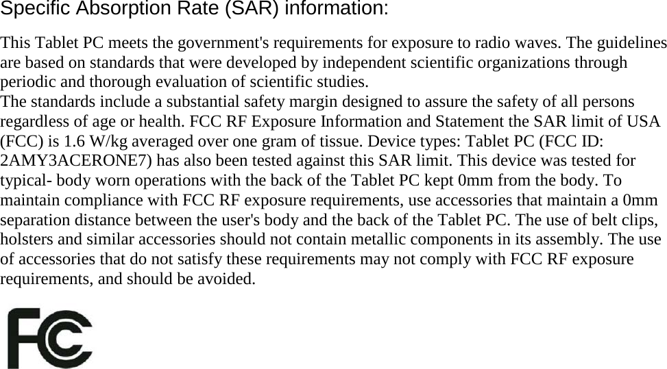 Specific Absorption Rate (SAR) information: This Tablet PC meets the government&apos;s requirements for exposure to radio waves. The guidelines are based on standards that were developed by independent scientific organizations through periodic and thorough evaluation of scientific studies. The standards include a substantial safety margin designed to assure the safety of all persons regardless of age or health. FCC RF Exposure Information and Statement the SAR limit of USA (FCC) is 1.6 W/kg averaged over one gram of tissue. Device types: Tablet PC (FCC ID: 2AMY3ACERONE7) has also been tested against this SAR limit. This device was tested for typical- body worn operations with the back of the Tablet PC kept 0mm from the body. To maintain compliance with FCC RF exposure requirements, use accessories that maintain a 0mm separation distance between the user&apos;s body and the back of the Tablet PC. The use of belt clips, holsters and similar accessories should not contain metallic components in its assembly. The use of accessories that do not satisfy these requirements may not comply with FCC RF exposure requirements, and should be avoided.   