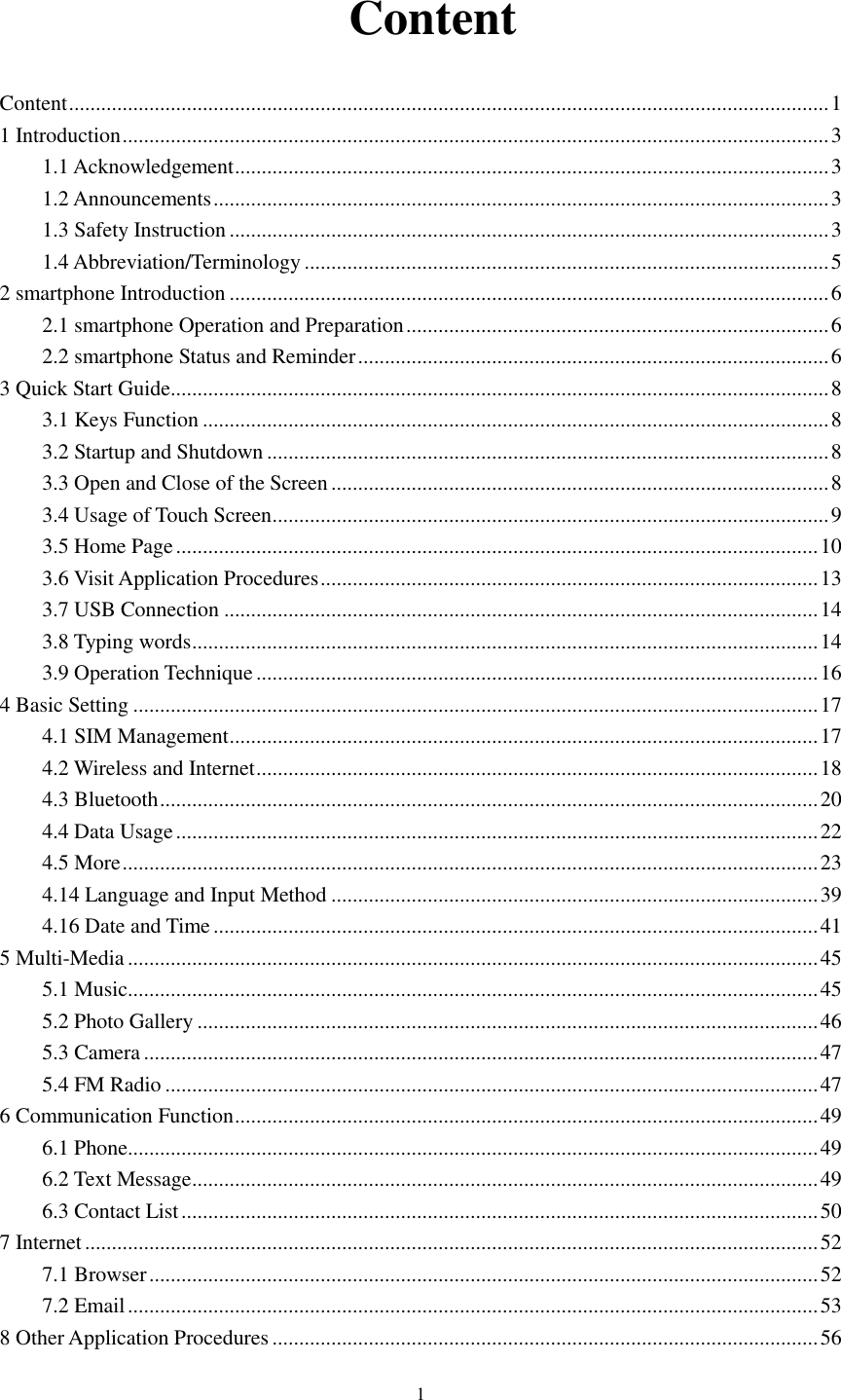      1   Content Content .............................................................................................................................................. 1 1 Introduction .................................................................................................................................... 3 1.1 Acknowledgement ............................................................................................................... 3 1.2 Announcements ................................................................................................................... 3 1.3 Safety Instruction ................................................................................................................ 3 1.4 Abbreviation/Terminology .................................................................................................. 5 2 smartphone Introduction ................................................................................................................ 6 2.1 smartphone Operation and Preparation ............................................................................... 6 2.2 smartphone Status and Reminder ........................................................................................ 6 3 Quick Start Guide ........................................................................................................................... 8 3.1 Keys Function ..................................................................................................................... 8 3.2 Startup and Shutdown ......................................................................................................... 8 3.3 Open and Close of the Screen ............................................................................................. 8 3.4 Usage of Touch Screen ........................................................................................................ 9 3.5 Home Page ........................................................................................................................ 10 3.6 Visit Application Procedures ............................................................................................. 13 3.7 USB Connection ............................................................................................................... 14 3.8 Typing words ..................................................................................................................... 14 3.9 Operation Technique ......................................................................................................... 16 4 Basic Setting ................................................................................................................................ 17 4.1 SIM Management .............................................................................................................. 17 4.2 Wireless and Internet ......................................................................................................... 18 4.3 Bluetooth ........................................................................................................................... 20 4.4 Data Usage ........................................................................................................................ 22 4.5 More .................................................................................................................................. 23 4.14 Language and Input Method ........................................................................................... 39 4.16 Date and Time ................................................................................................................. 41 5 Multi-Media ................................................................................................................................. 45 5.1 Music ................................................................................................................................. 45 5.2 Photo Gallery .................................................................................................................... 46 5.3 Camera .............................................................................................................................. 47 5.4 FM Radio .......................................................................................................................... 47 6 Communication Function ............................................................................................................. 49 6.1 Phone ................................................................................................................................. 49 6.2 Text Message ..................................................................................................................... 49 6.3 Contact List ....................................................................................................................... 50 7 Internet ......................................................................................................................................... 52 7.1 Browser ............................................................................................................................. 52 7.2 Email ................................................................................................................................. 53 8 Other Application Procedures ...................................................................................................... 56 