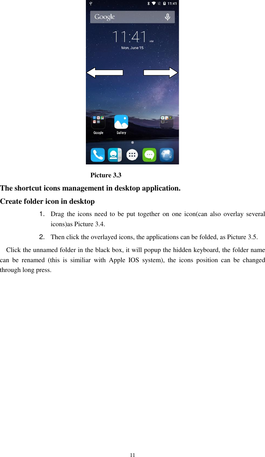      11                             Picture 3.3 The shortcut icons management in desktop application. Create folder icon in desktop 1. Drag the icons need to be put together on one icon(can also overlay several icons)as Picture 3.4.   2. Then click the overlayed icons, the applications can be folded, as Picture 3.5. Click the unnamed folder in the black box, it will popup the hidden keyboard, the folder name can  be  renamed  (this  is  similiar  with  Apple  IOS  system),  the  icons  position  can  be  changed through long press. 