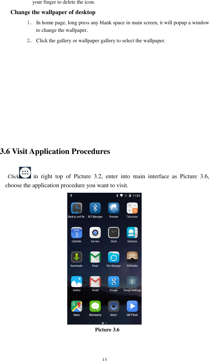      13 your finger to delete the icon. Change the wallpaper of desktop 1． In home page, long press any blank space in main screen, it will popup a window to change the wallpaper.   2． Click the gallery or wallpaper gallery to select the wallpaper.          3.6 Visit Application Procedures Click   in  right  top  of  Picture  3.2,  enter  into  main  interface  as  Picture  3.6, choose the application procedure you want to visit.  Picture 3.6 