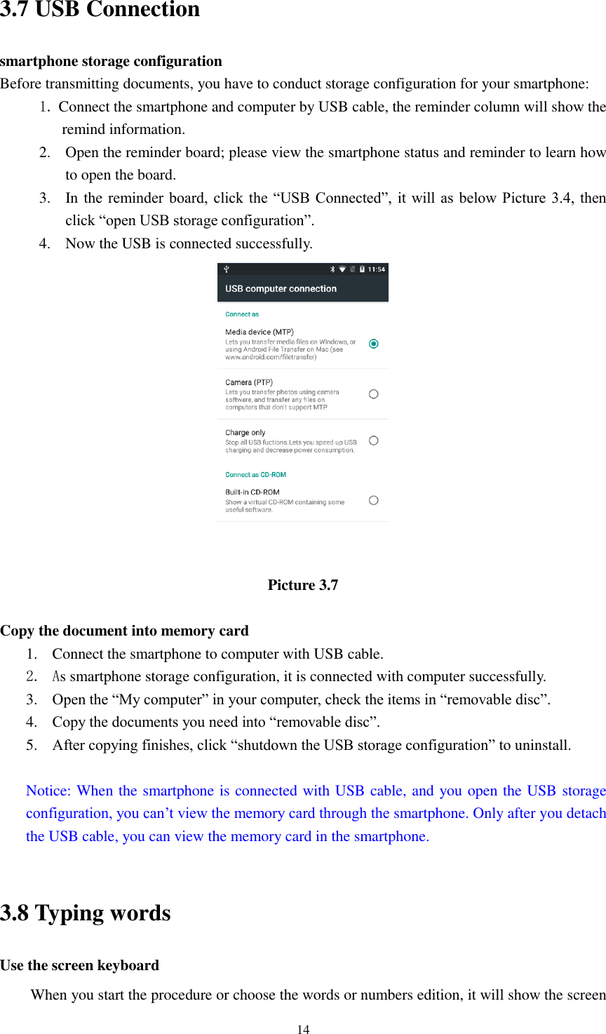      14 3.7 USB Connection smartphone storage configuration Before transmitting documents, you have to conduct storage configuration for your smartphone:   1. Connect the smartphone and computer by USB cable, the reminder column will show the remind information. 2. Open the reminder board; please view the smartphone status and reminder to learn how to open the board. 3. In the  reminder board,  click the “USB  Connected”, it  will  as below Picture  3.4,  then click “open USB storage configuration”. 4. Now the USB is connected successfully.  Picture 3.7  Copy the document into memory card 1. Connect the smartphone to computer with USB cable. 2. As smartphone storage configuration, it is connected with computer successfully.   3. Open the “My computer” in your computer, check the items in “removable disc”. 4. Copy the documents you need into “removable disc”. 5. After copying finishes, click “shutdown the USB storage configuration” to uninstall.  Notice: When the smartphone is connected with USB cable, and you open the USB storage configuration, you can’t view the memory card through the smartphone. Only after you detach the USB cable, you can view the memory card in the smartphone.  3.8 Typing words Use the screen keyboard When you start the procedure or choose the words or numbers edition, it will show the screen 