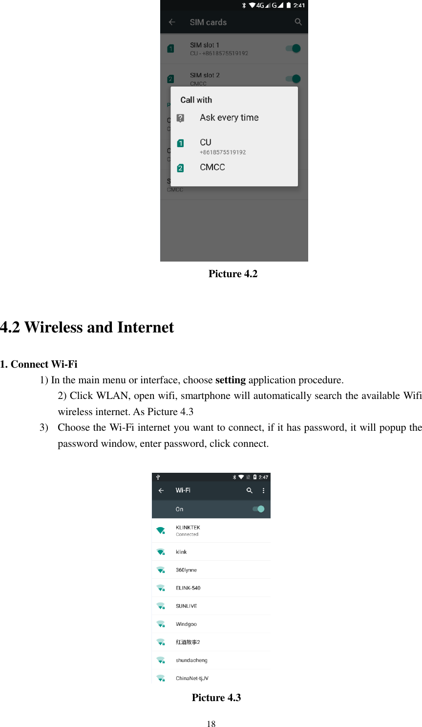      18                                         Picture 4.2                       4.2 Wireless and Internet 1. Connect Wi-Fi 1) In the main menu or interface, choose setting application procedure. 2) Click WLAN, open wifi, smartphone will automatically search the available Wifi wireless internet. As Picture 4.3 3) Choose the Wi-Fi internet you want to connect, if it has password, it will popup the password window, enter password, click connect.     Picture 4.3 