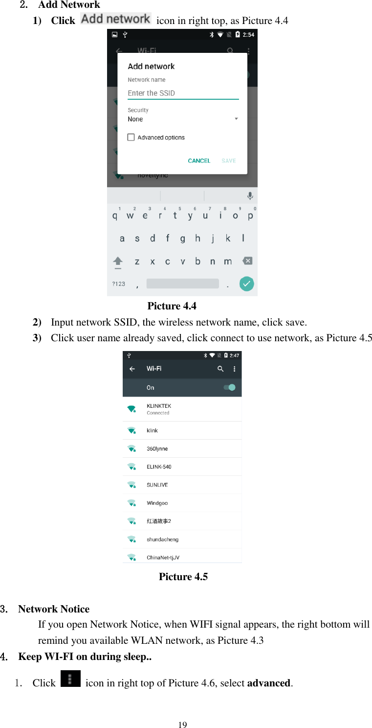      19 2. Add Network 1) Click    icon in right top, as Picture 4.4                                    Picture 4.4 2) Input network SSID, the wireless network name, click save. 3) Click user name already saved, click connect to use network, as Picture 4.5                                     Picture 4.5  3. Network Notice   If you open Network Notice, when WIFI signal appears, the right bottom will remind you available WLAN network, as Picture 4.3 4. Keep WI-FI on during sleep.. 1. Click    icon in right top of Picture 4.6, select advanced. 