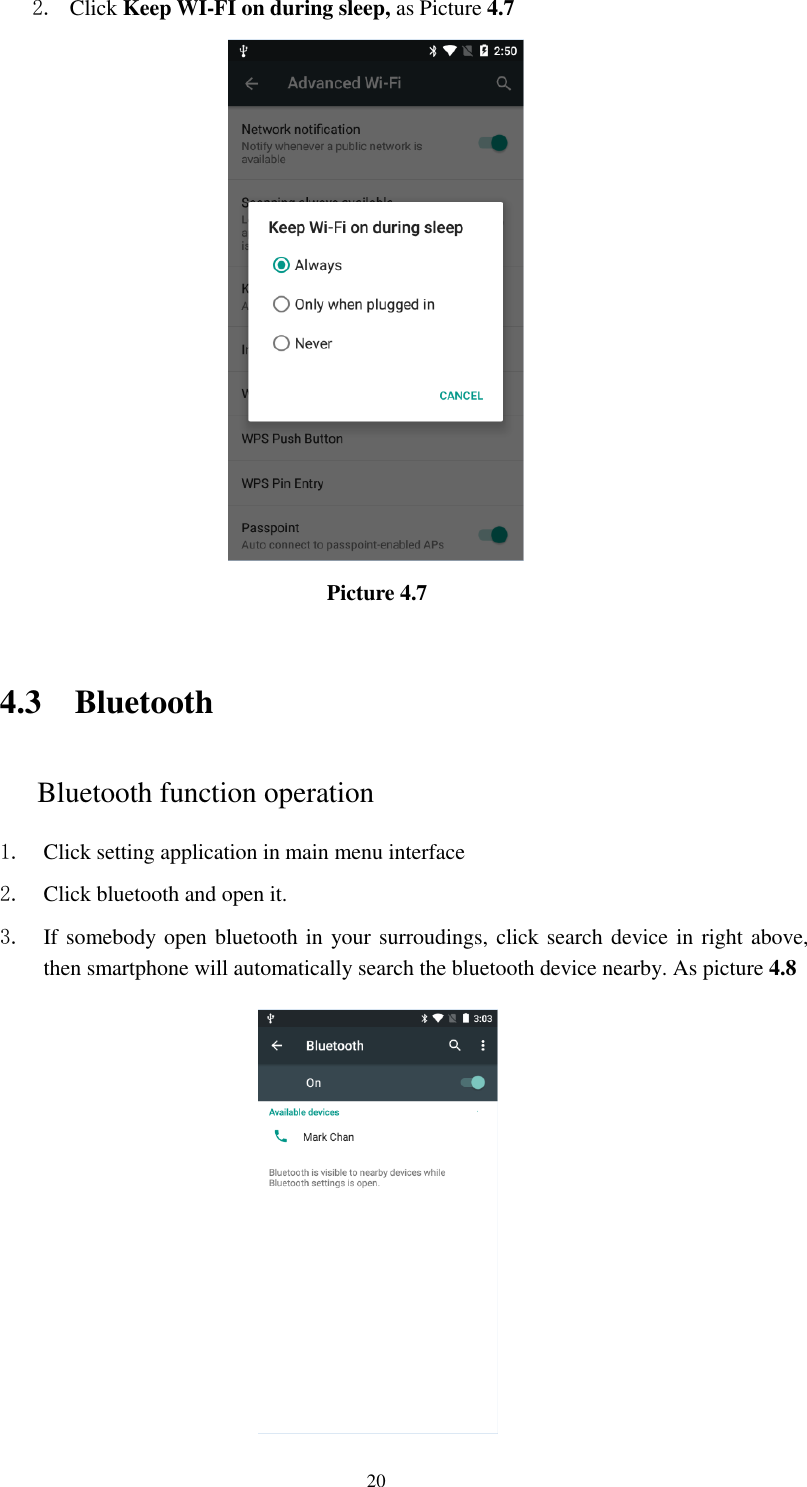      20 2. Click Keep WI-FI on during sleep, as Picture 4.7                                     Picture 4.7     4.3 Bluetooth Bluetooth function operation 1. Click setting application in main menu interface 2. Click bluetooth and open it.   3. If somebody open bluetooth in your surroudings, click search device in right above, then smartphone will automatically search the bluetooth device nearby. As picture 4.8  