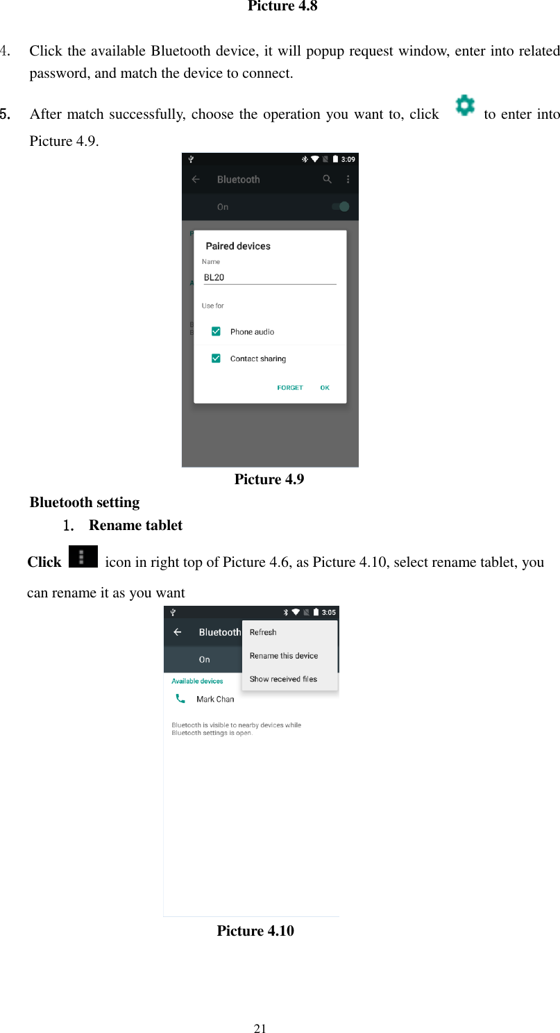      21 Picture 4.8    4. Click the available Bluetooth device, it will popup request window, enter into related password, and match the device to connect. 5. After match successfully, choose the operation you want to, click    to enter into Picture 4.9.                             Picture 4.9 Bluetooth setting 1. Rename tablet   Click    icon in right top of Picture 4.6, as Picture 4.10, select rename tablet, you can rename it as you want                           Picture 4.10   