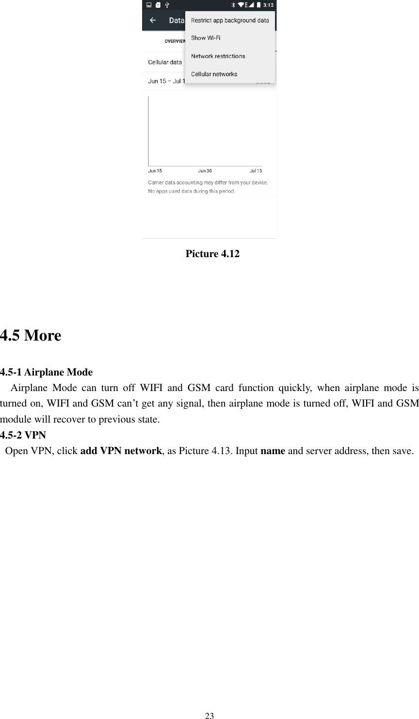      23                                     Picture 4.12  4.5 More   4.5-1 Airplane Mode   Airplane  Mode  can  turn  off  WIFI  and  GSM  card  function  quickly,  when  airplane  mode  is turned on, WIFI and GSM can’t get any signal, then airplane mode is turned off, WIFI and GSM module will recover to previous state. 4.5-2 VPN   Open VPN, click add VPN network, as Picture 4.13. Input name and server address, then save. 