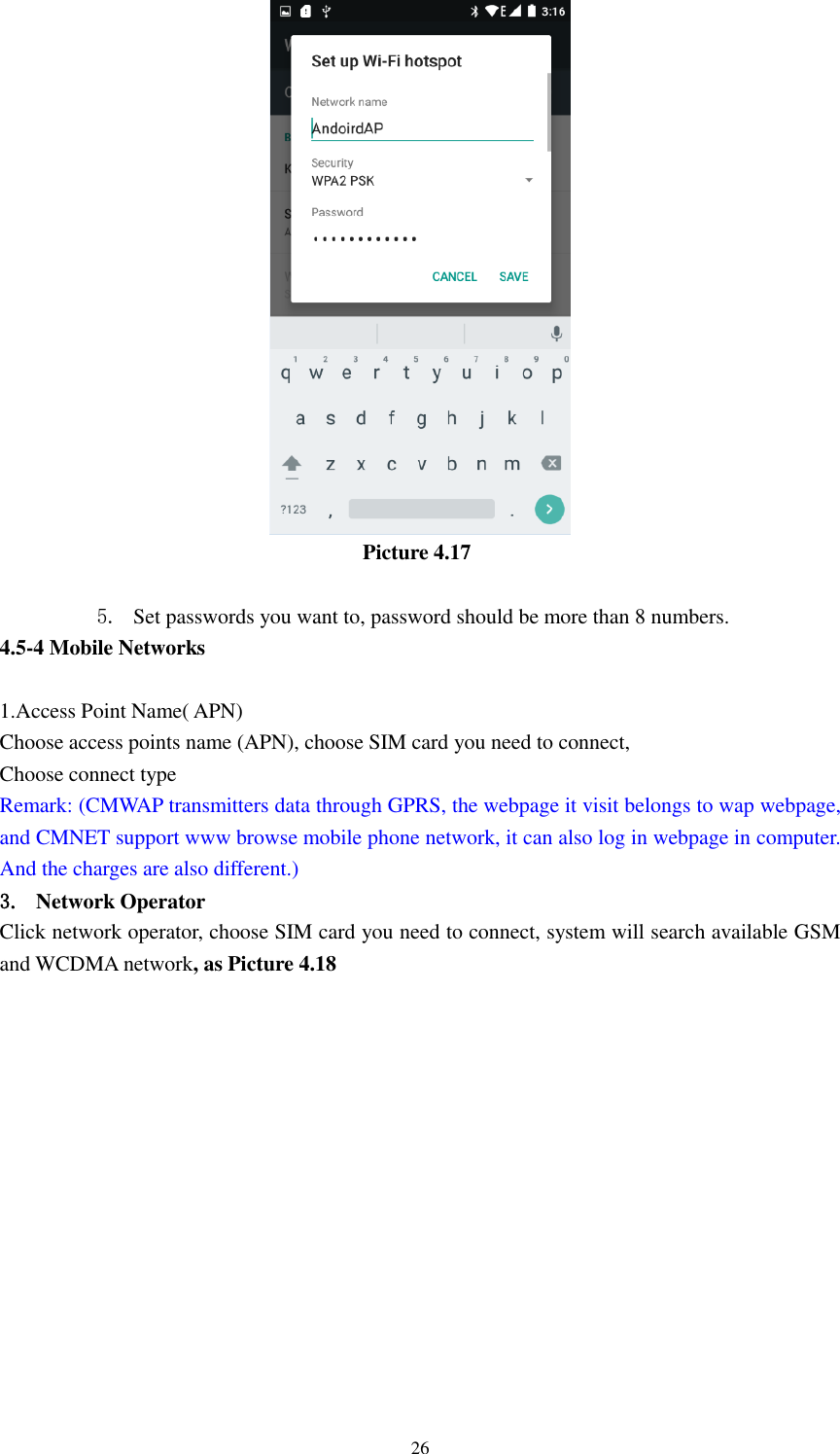      26                                    Picture 4.17  5. Set passwords you want to, password should be more than 8 numbers. 4.5-4 Mobile Networks    1.Access Point Name( APN) Choose access points name (APN), choose SIM card you need to connect, Choose connect type Remark: (CMWAP transmitters data through GPRS, the webpage it visit belongs to wap webpage, and CMNET support www browse mobile phone network, it can also log in webpage in computer. And the charges are also different.) 3. Network Operator Click network operator, choose SIM card you need to connect, system will search available GSM and WCDMA network, as Picture 4.18 