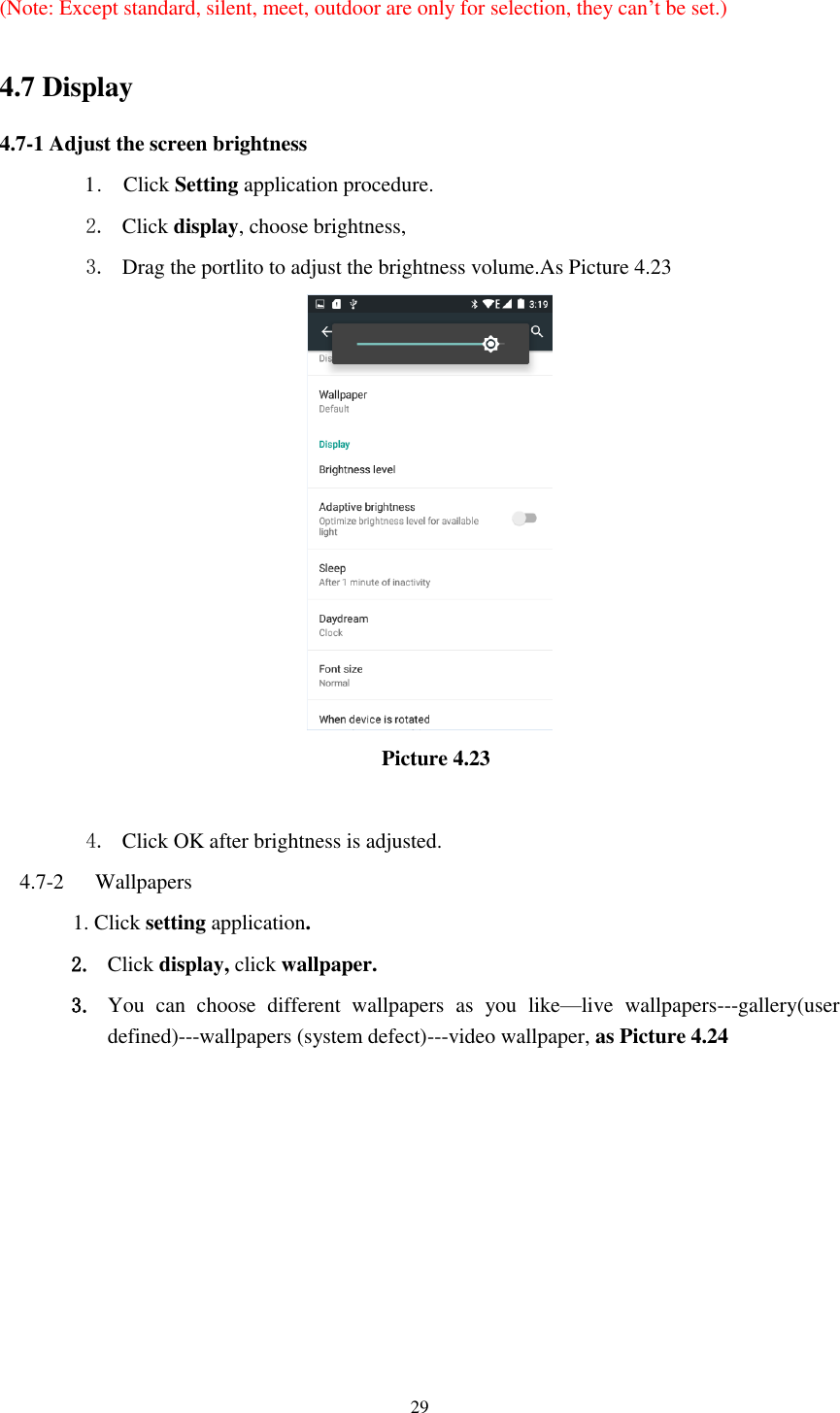      29  (Note: Except standard, silent, meet, outdoor are only for selection, they can’t be set.)  4.7 Display   4.7-1 Adjust the screen brightness 1 .    Click Setting application procedure. 2. Click display, choose brightness,   3. Drag the portlito to adjust the brightness volume.As Picture 4.23                                                  Picture 4.23  4. Click OK after brightness is adjusted. 4.7-2   Wallpapers 1. Click setting application. 2. Click display, click wallpaper. 3. You  can  choose  different  wallpapers  as  you  like—live  wallpapers---gallery(user defined)---wallpapers (system defect)---video wallpaper, as Picture 4.24 