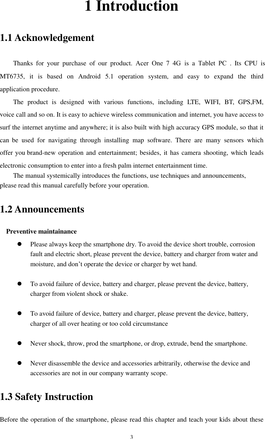 3 1 Introduction 1.1 Acknowledgement Thanks  for  your  purchase  of  our  product.  Acer  One  7  4G is a Tablet  PC .  Its  CPU  is MT6735,  it  is  based  on  Android  5.1  operation  system,  and  easy  to  expand  the  third application procedure. The  product  is  designed  with  various  functions,  including  LTE,  WIFI,  BT,  GPS,FM, voice call and so on. It is easy to achieve wireless communication and internet, you have access to surf the internet anytime and anywhere; it is also built with high accuracy GPS module, so that it can  be  used  for  navigating  through  installing  map  software.  There  are  many  sensors  which offer you brand-new operation and entertainment; besides, it has camera shooting, which leads electronic consumption to enter into a fresh palm internet entertainment time.  The manual systemically introduces the functions, use techniques and announcements, please read this manual carefully before your operation. 1.2 Announcements Preventive maintainance Please always keep the smartphone dry. To avoid the device short trouble, corrosionfault and electric short, please prevent the device, battery and charger from water andmoisture, and don’t operate the device or charger by wet hand.To avoid failure of device, battery and charger, please prevent the device, battery,charger from violent shock or shake.To avoid failure of device, battery and charger, please prevent the device, battery,charger of all over heating or too cold circumstanceNever shock, throw, prod the smartphone, or drop, extrude, bend the smartphone.Never disassemble the device and accessories arbitrarily, otherwise the device andaccessories are not in our company warranty scope.1.3 Safety Instruction     Before the operation of the smartphone, please read this chapter and teach your kids about these 