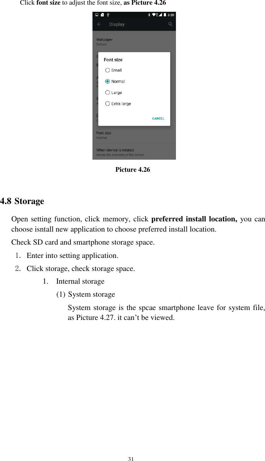      31 Click font size to adjust the font size, as Picture 4.26                                   Picture 4.26  4.8 Storage Open setting function, click memory, click preferred install location, you can choose isntall new application to choose preferred install location. Check SD card and smartphone storage space. 1. Enter into setting application. 2. Click storage, check storage space. 1. Internal storage (1) System storage System storage is the spcae smartphone leave for system file, as Picture 4.27. it can’t be viewed. 