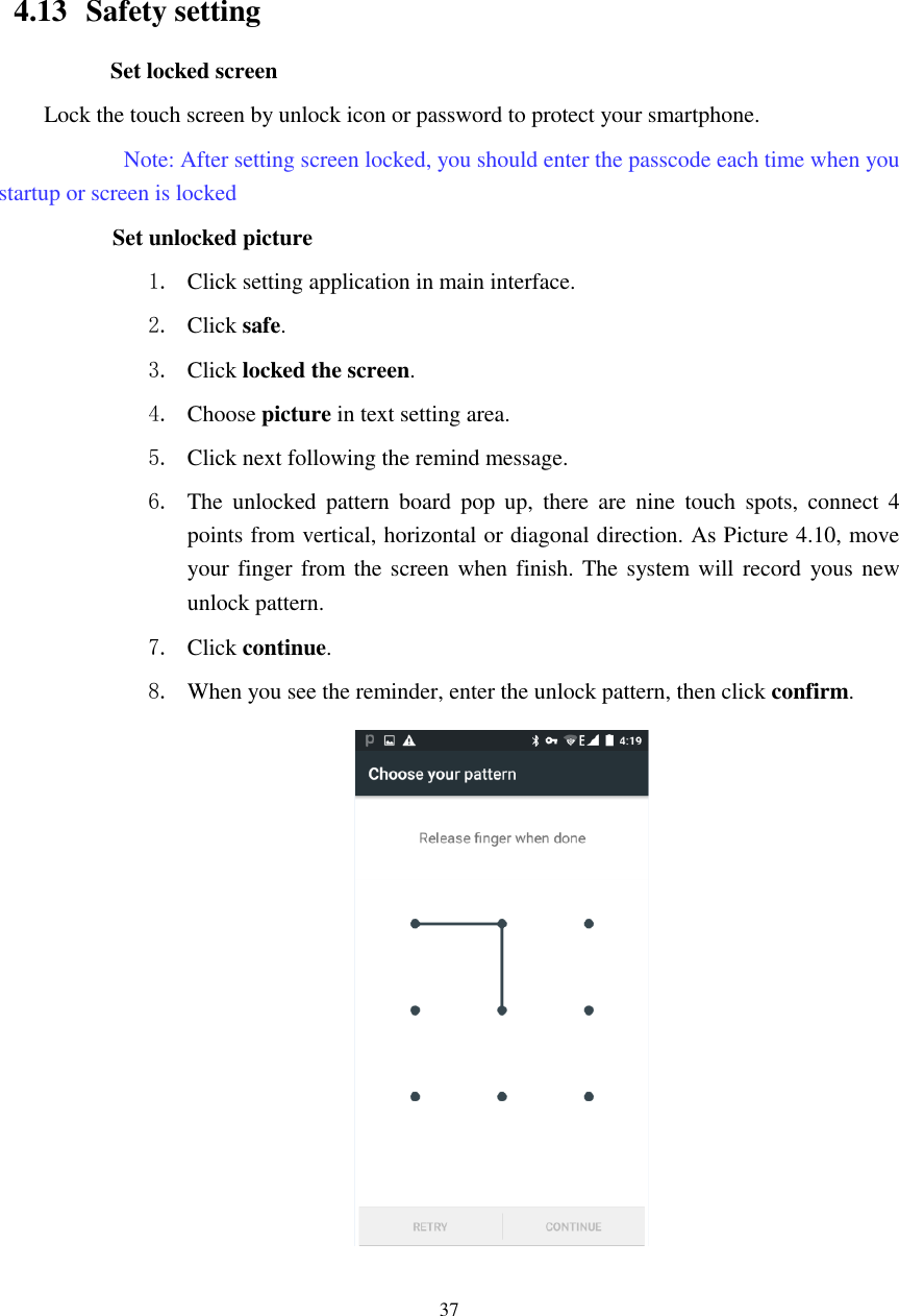      37                                                    4.13   Safety setting Set locked screen Lock the touch screen by unlock icon or password to protect your smartphone.     Note: After setting screen locked, you should enter the passcode each time when you startup or screen is locked         Set unlocked picture 1. Click setting application in main interface. 2. Click safe. 3. Click locked the screen.   4. Choose picture in text setting area. 5. Click next following the remind message. 6. The  unlocked  pattern  board  pop  up,  there  are  nine  touch  spots,  connect  4 points from vertical, horizontal or diagonal direction. As Picture 4.10, move your finger from the  screen when finish. The system will record yous new unlock pattern. 7. Click continue. 8. When you see the reminder, enter the unlock pattern, then click confirm.  