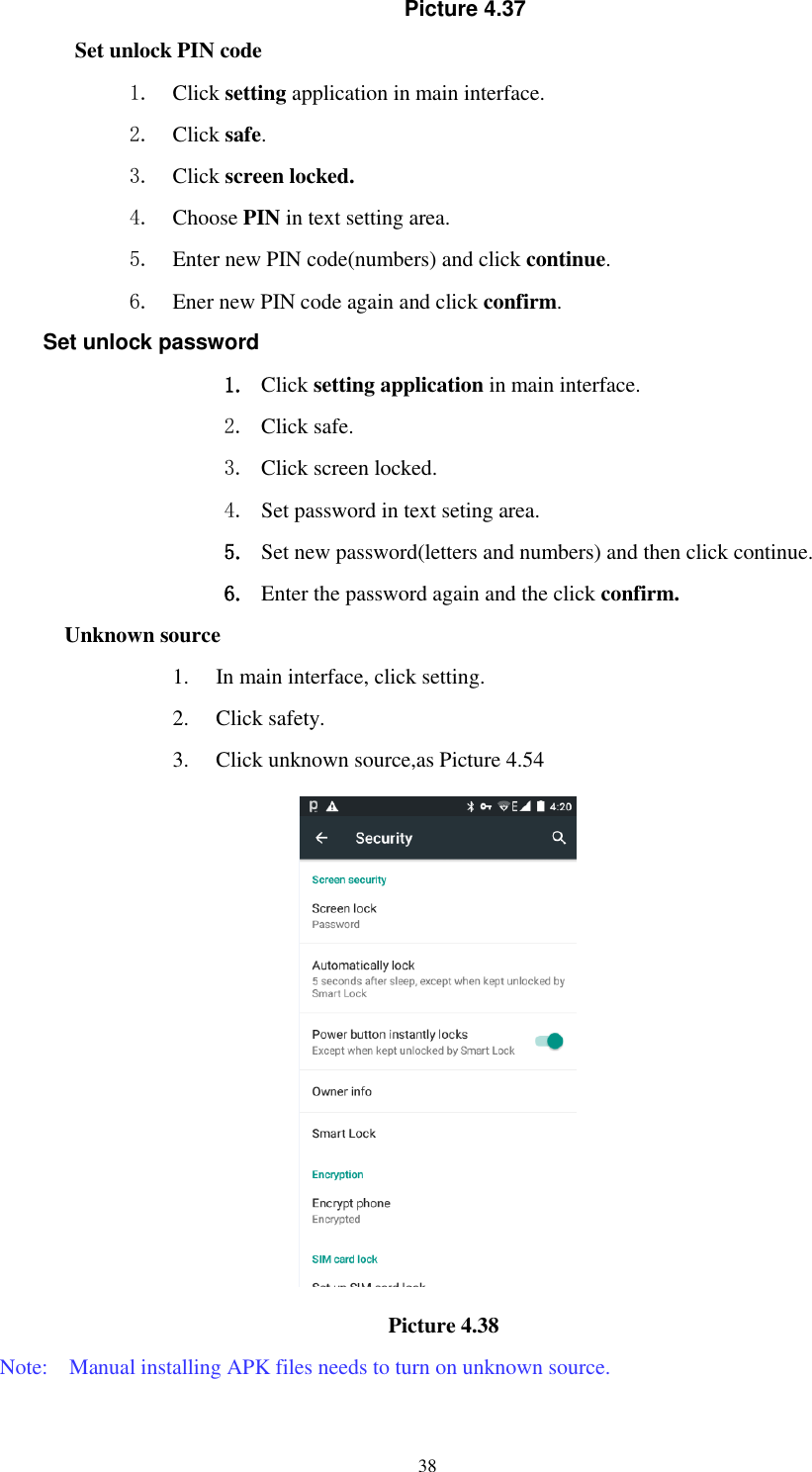      38 Picture 4.37 Set unlock PIN code 1. Click setting application in main interface. 2. Click safe. 3. Click screen locked. 4. Choose PIN in text setting area.   5. Enter new PIN code(numbers) and click continue. 6. Ener new PIN code again and click confirm. Set unlock password 1. Click setting application in main interface.   2. Click safe. 3. Click screen locked. 4. Set password in text seting area. 5. Set new password(letters and numbers) and then click continue. 6. Enter the password again and the click confirm. Unknown source 1. In main interface, click setting. 2. Click safety. 3. Click unknown source,as Picture 4.54                                           Picture 4.38 Note:    Manual installing APK files needs to turn on unknown source. 