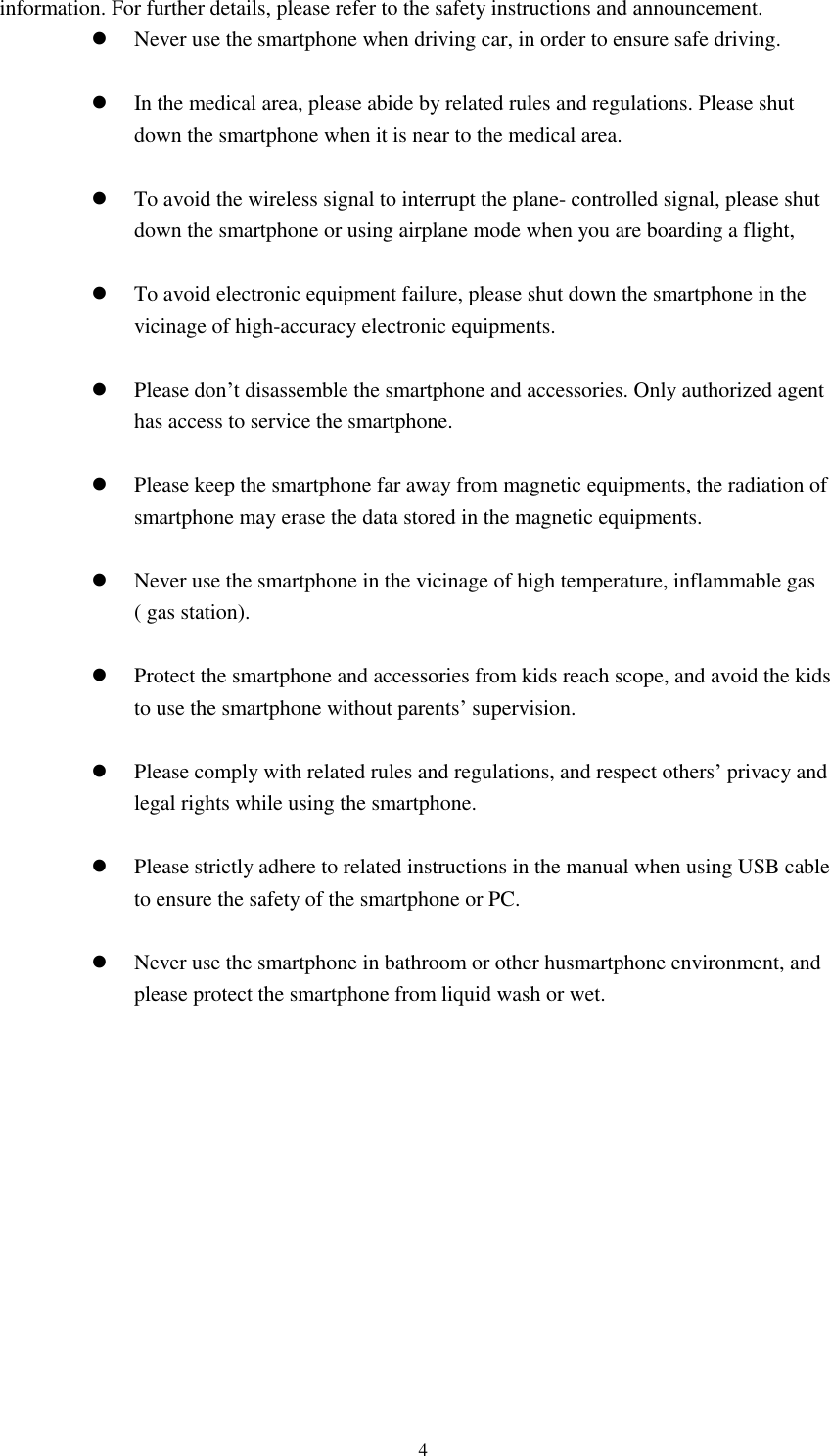      4 information. For further details, please refer to the safety instructions and announcement.  Never use the smartphone when driving car, in order to ensure safe driving.   In the medical area, please abide by related rules and regulations. Please shut down the smartphone when it is near to the medical area.   To avoid the wireless signal to interrupt the plane- controlled signal, please shut down the smartphone or using airplane mode when you are boarding a flight,     To avoid electronic equipment failure, please shut down the smartphone in the vicinage of high-accuracy electronic equipments.   Please don’t disassemble the smartphone and accessories. Only authorized agent has access to service the smartphone.   Please keep the smartphone far away from magnetic equipments, the radiation of smartphone may erase the data stored in the magnetic equipments.   Never use the smartphone in the vicinage of high temperature, inflammable gas ( gas station).     Protect the smartphone and accessories from kids reach scope, and avoid the kids to use the smartphone without parents’ supervision.   Please comply with related rules and regulations, and respect others’ privacy and legal rights while using the smartphone.   Please strictly adhere to related instructions in the manual when using USB cable to ensure the safety of the smartphone or PC.   Never use the smartphone in bathroom or other husmartphone environment, and please protect the smartphone from liquid wash or wet.           