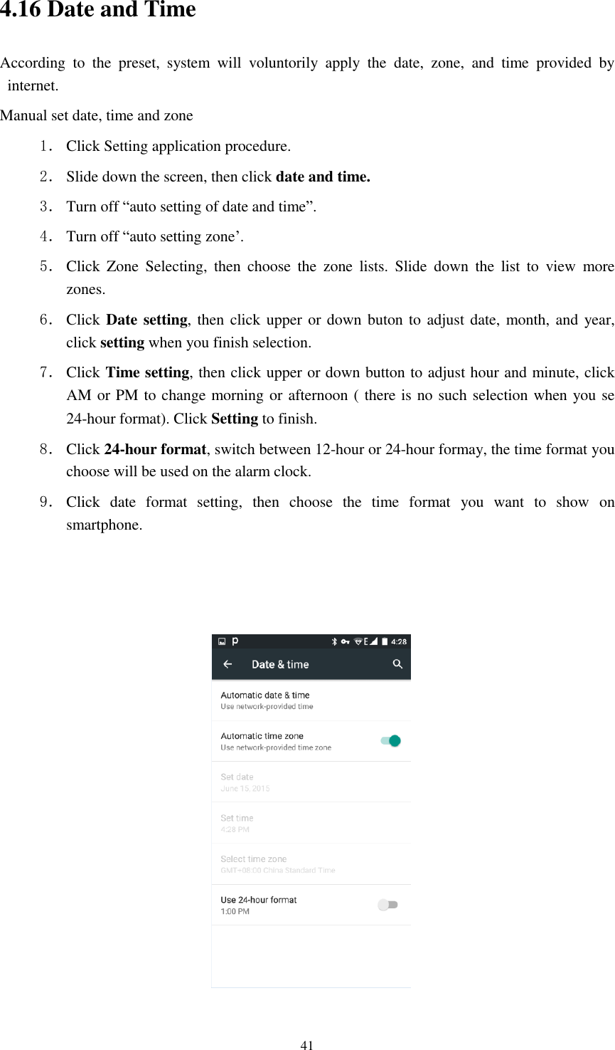      41 4.16 Date and Time According  to  the  preset,  system  will  voluntorily  apply  the  date,  zone,  and  time  provided  by internet. Manual set date, time and zone 1． Click Setting application procedure. 2． Slide down the screen, then click date and time. 3． Turn off “auto setting of date and time”. 4． Turn off “auto setting zone’. 5． Click  Zone  Selecting,  then  choose  the  zone  lists.  Slide  down  the  list  to  view  more zones. 6． Click Date setting, then click upper or down buton to adjust date, month, and year, click setting when you finish selection. 7． Click Time setting, then click upper or down button to adjust hour and minute, click AM or PM to change morning or afternoon ( there is no such selection when you se 24-hour format). Click Setting to finish. 8． Click 24-hour format, switch between 12-hour or 24-hour formay, the time format you choose will be used on the alarm clock. 9． Click  date  format  setting,  then  choose  the  time  format  you  want  to  show  on smartphone.      