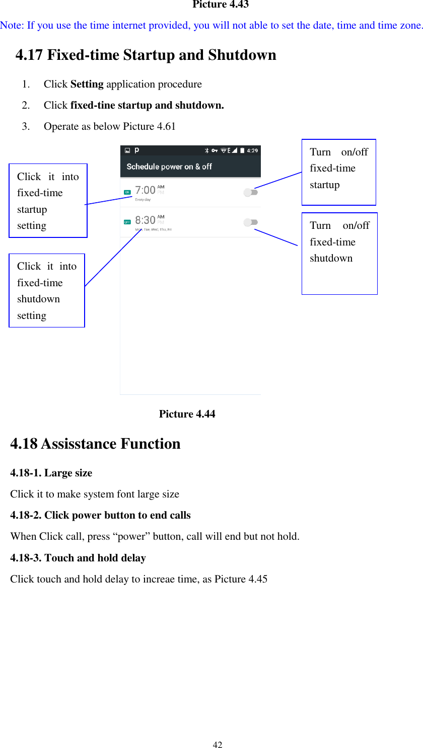      42                                    Picture 4.43   Note: If you use the time internet provided, you will not able to set the date, time and time zone. 4.17 Fixed-time Startup and Shutdown   1. Click Setting application procedure 2. Click fixed-tine startup and shutdown.   3. Operate as below Picture 4.61                                         Picture 4.44 4.18 Assisstance Function 4.18-1. Large size Click it to make system font large size 4.18-2. Click power button to end calls When Click call, press “power” button, call will end but not hold.   4.18-3. Touch and hold delay Click touch and hold delay to increae time, as Picture 4.45 Click  it  into fixed-time   startup setting Click  it  into fixed-time   shutdown setting  Turn  on/off fixed-time startup Turn  on/off fixed-time shutdown 