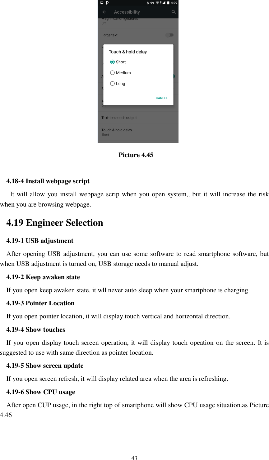      43                                   Picture 4.45  4.18-4 Install webpage script    It will allow you install webpage scrip when you open system,, but it will increase the risk when you are browsing webpage. 4.19 Engineer Selection 4.19-1 USB adjustment   After opening USB adjustment, you can use some software to read smartphone software, but when USB adjustment is turned on, USB storage needs to manual adjust. 4.19-2 Keep awaken state If you open keep awaken state, it wll never auto sleep when your smartphone is charging. 4.19-3 Pointer Location If you open pointer location, it will display touch vertical and horizontal direction. 4.19-4 Show touches If you open display touch screen operation, it will display touch opeation on the screen. It is suggested to use with same direction as pointer location. 4.19-5 Show screen update If you open screen refresh, it will display related area when the area is refreshing. 4.19-6 Show CPU usage After open CUP usage, in the right top of smartphone will show CPU usage situation.as Picture 4.46 