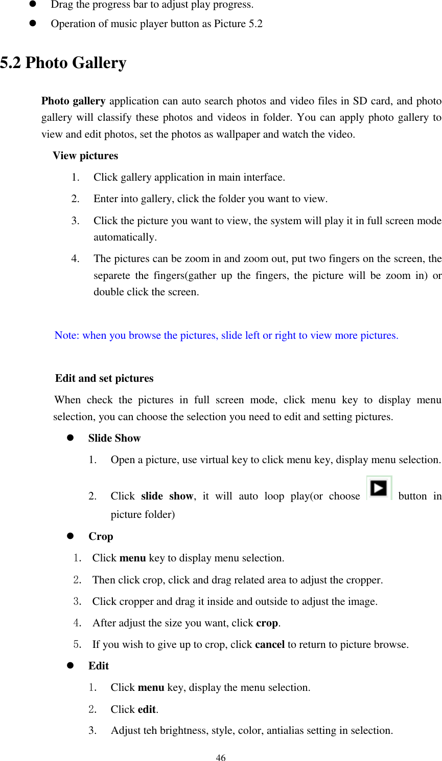      46  Drag the progress bar to adjust play progress.  Operation of music player button as Picture 5.2 5.2 Photo Gallery Photo gallery application can auto search photos and video files in SD card, and photo gallery will classify these photos and videos in folder. You can apply photo gallery to view and edit photos, set the photos as wallpaper and watch the video. View pictures 1. Click gallery application in main interface. 2. Enter into gallery, click the folder you want to view. 3. Click the picture you want to view, the system will play it in full screen mode automatically.   4. The pictures can be zoom in and zoom out, put two fingers on the screen, the separete  the  fingers(gather  up  the  fingers,  the  picture will  be  zoom  in)  or double click the screen.  Note: when you browse the pictures, slide left or right to view more pictures.          Edit and set pictures           When  check  the  pictures  in  full  screen  mode,  click  menu  key  to  display  menu selection, you can choose the selection you need to edit and setting pictures.  Slide Show 1. Open a picture, use virtual key to click menu key, display menu selection. 2. Click  slide  show,  it  will  auto  loop  play(or  choose    button  in picture folder)  Crop 1. Click menu key to display menu selection. 2. Then click crop, click and drag related area to adjust the cropper. 3. Click cropper and drag it inside and outside to adjust the image. 4. After adjust the size you want, click crop. 5. If you wish to give up to crop, click cancel to return to picture browse.  Edit 1. Click menu key, display the menu selection.   2. Click edit. 3. Adjust teh brightness, style, color, antialias setting in selection.   