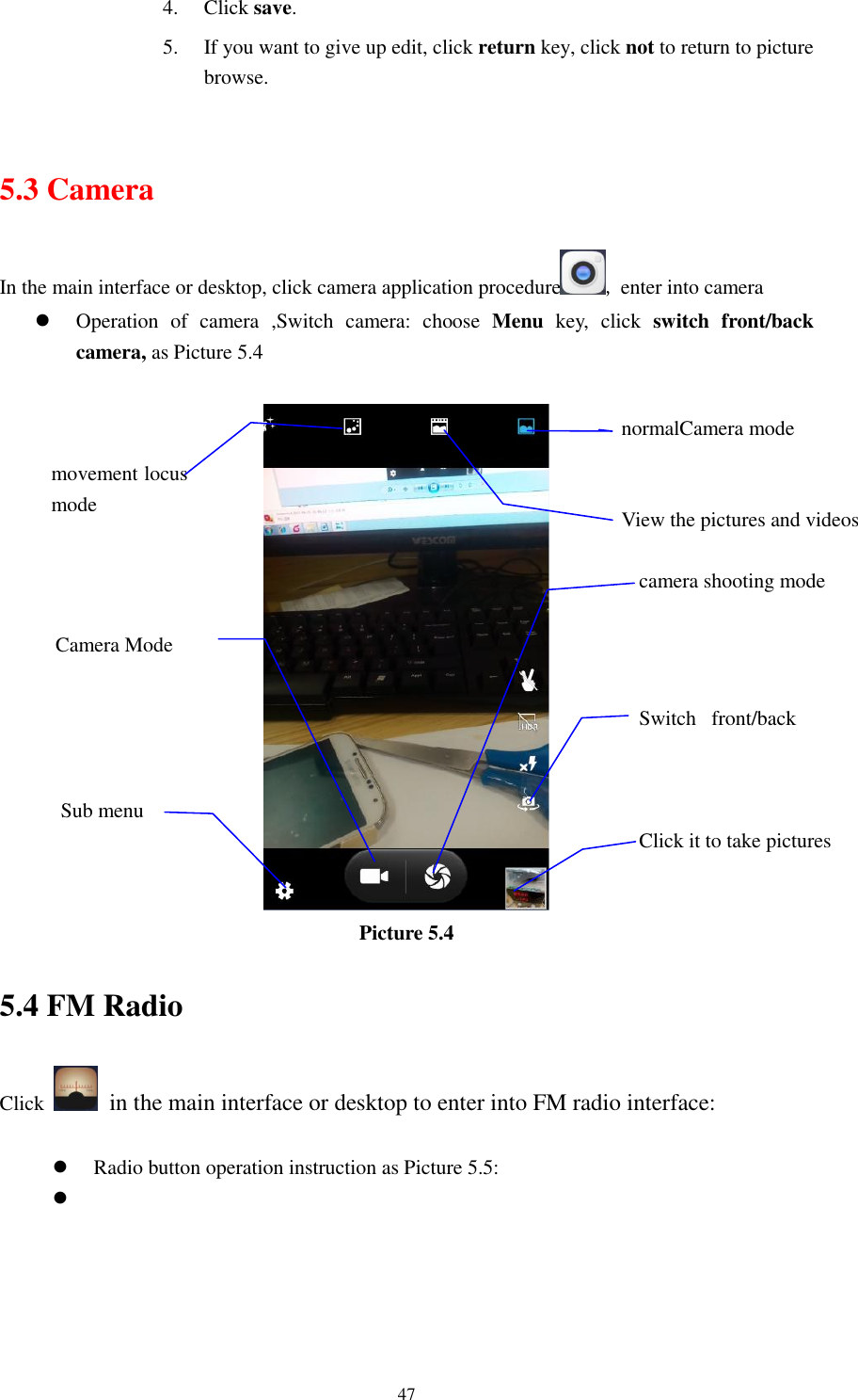      47 4. Click save. 5. If you want to give up edit, click return key, click not to return to picture browse.  5.3 Camera In the main interface or desktop, click camera application procedure , enter into camera  Operation  of  camera  ,Switch  camera:  choose  Menu  key,  click  switch  front/back camera, as Picture 5.4   Picture 5.4 5.4 FM Radio Click    in the main interface or desktop to enter into FM radio interface:   Radio button operation instruction as Picture 5.5:   View the pictures and videos  Switch  front/back camera  Click it to take pictures    movement locus mode camera shooting mode  Sub menu  normalCamera mode  Camera Mode  