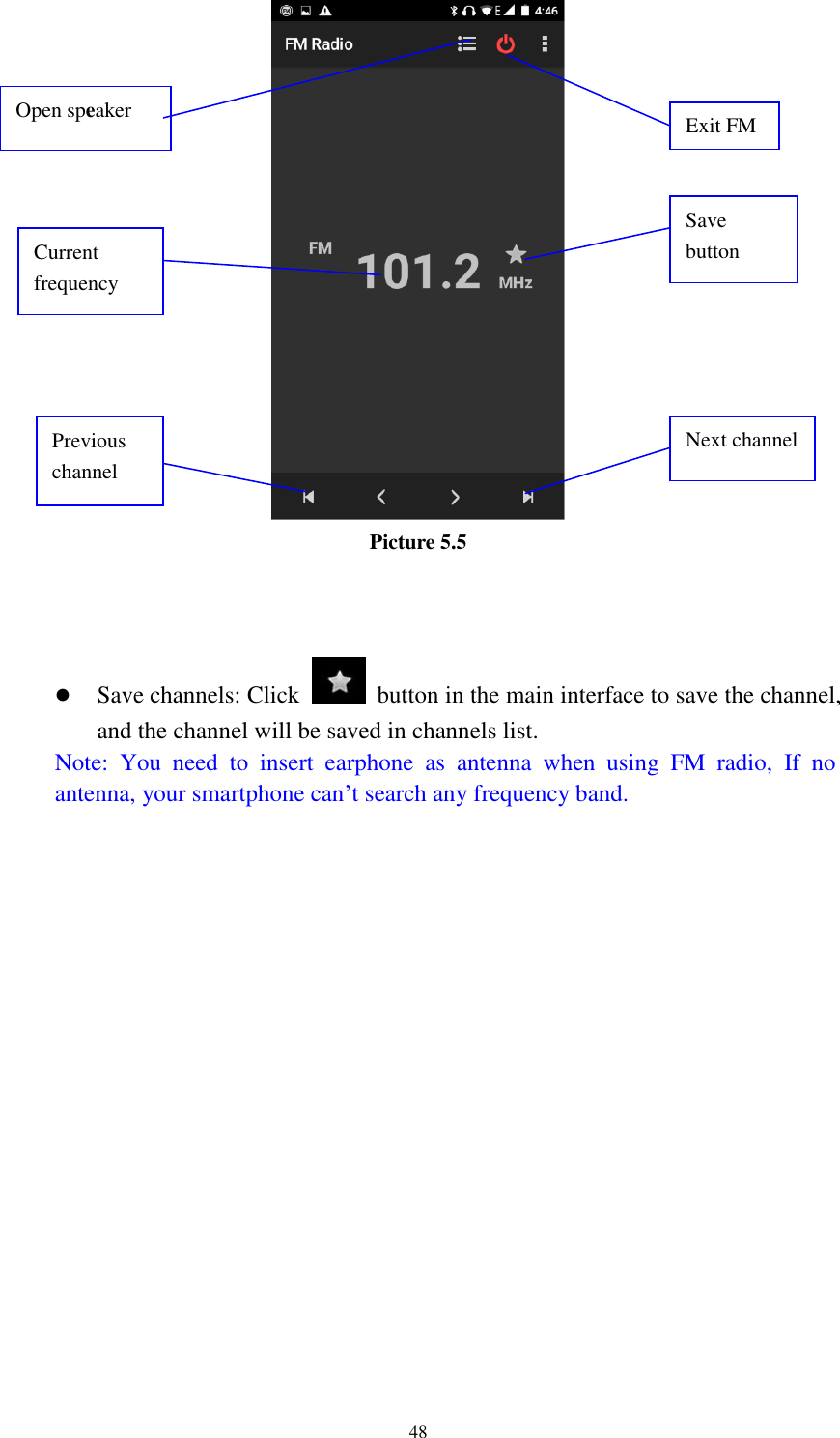      48  Picture 5.5     Save channels: Click    button in the main interface to save the channel, and the channel will be saved in channels list. Note:  You  need  to  insert  earphone  as  antenna  when  using  FM  radio,  If  no antenna, your smartphone can’t search any frequency band.  Open speaker Save button Previous channel Next channel Current frequency Exit FM 