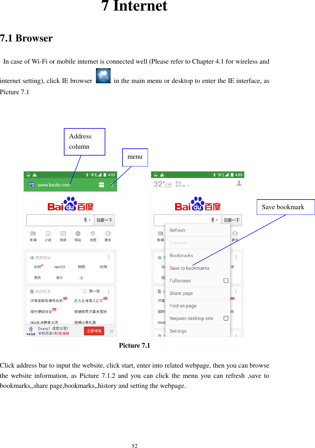      52 7 Internet 7.1 Browser   In case of Wi-Fi or mobile internet is connected well (Please refer to Chapter 4.1 for wireless and internet setting), click IE browser   in the main menu or desktop to enter the IE interface, as Picture 7.1                            Picture 7.1  Click address bar to input the website, click start, enter into related webpage, then you can browse the website information, as  Picture 7.1.2 and  you can  click  the  menu you can refresh ,save to bookmarks,,share page,bookmarks,,history and setting the webpage. Address column menu   Save bookmark 