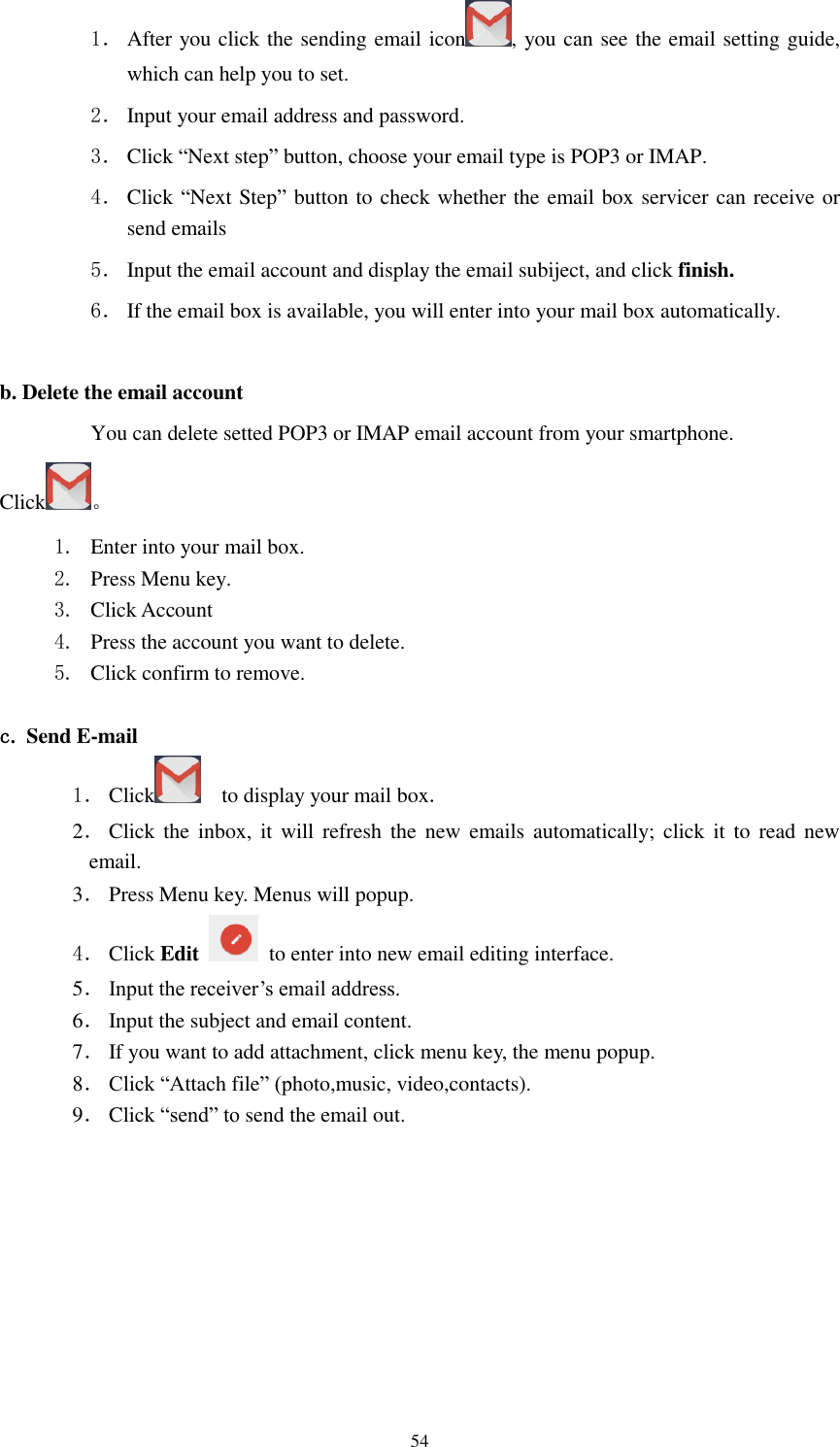      54 1． After you click the sending email icon , you can see the email setting guide, which can help you to set.   2． Input your email address and password. 3． Click “Next step” button, choose your email type is POP3 or IMAP. 4． Click “Next Step” button to check whether the email box servicer can receive or send emails 5． Input the email account and display the email subiject, and click finish. 6． If the email box is available, you will enter into your mail box automatically.  b. Delete the email account You can delete setted POP3 or IMAP email account from your smartphone. Click 。 1. Enter into your mail box. 2. Press Menu key. 3. Click Account 4. Press the account you want to delete. 5. Click confirm to remove.  c. Send E-mail 1． Click     to display your mail box. 2． Click  the inbox,  it  will  refresh the  new emails automatically; click  it to  read  new email. 3． Press Menu key. Menus will popup. 4． Click Edit   to enter into new email editing interface. 5． Input the receiver’s email address.   6． Input the subject and email content. 7． If you want to add attachment, click menu key, the menu popup. 8． Click “Attach file” (photo,music, video,contacts). 9． Click “send” to send the email out. 