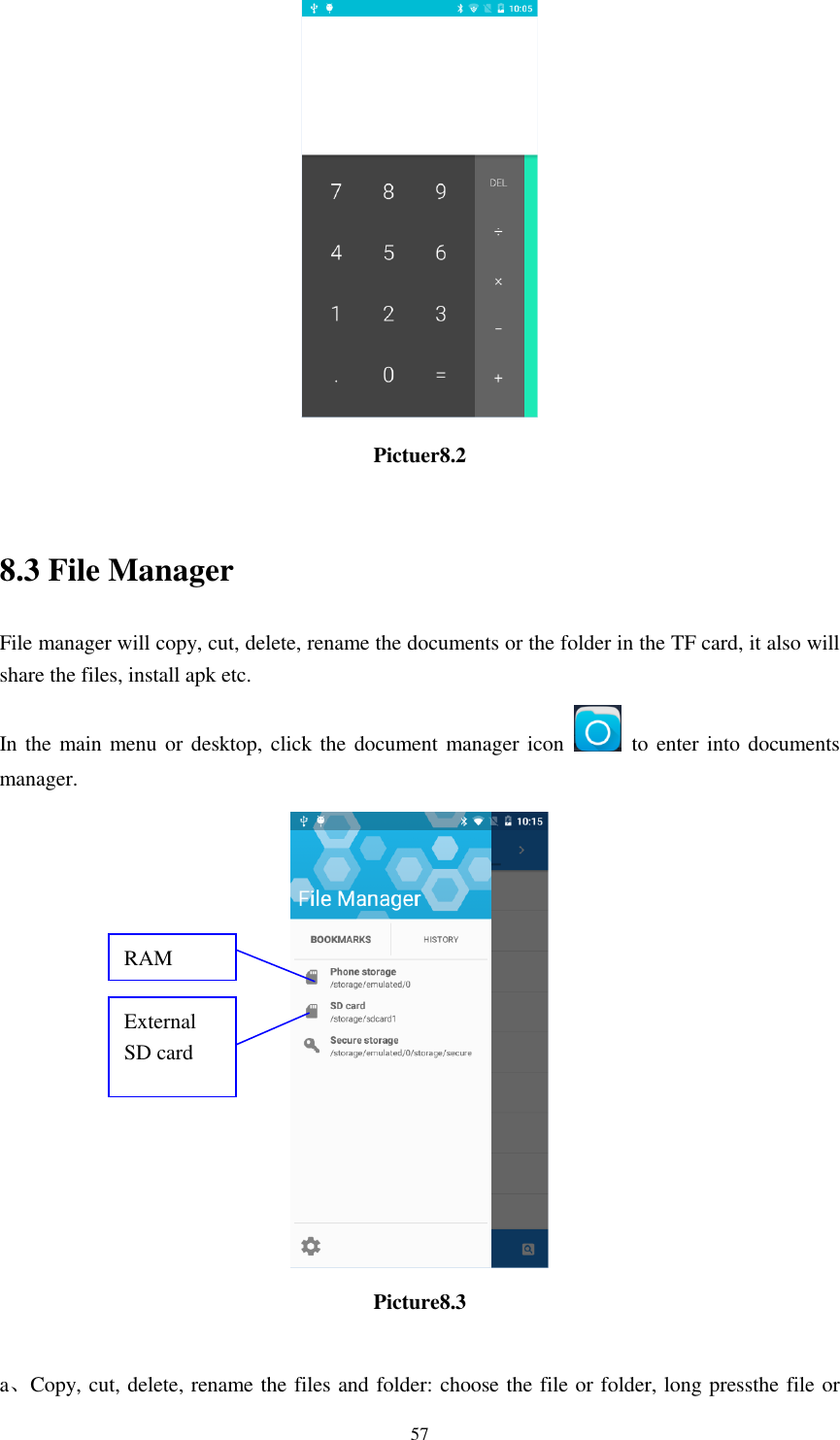      57  Pictuer8.2  8.3 File Manager File manager will copy, cut, delete, rename the documents or the folder in the TF card, it also will share the files, install apk etc. In the main menu or desktop, click the  document manager  icon    to enter into documents manager.  Picture8.3  a、Copy, cut, delete, rename the files and folder: choose the file or folder, long pressthe file or RAM  External SD card 