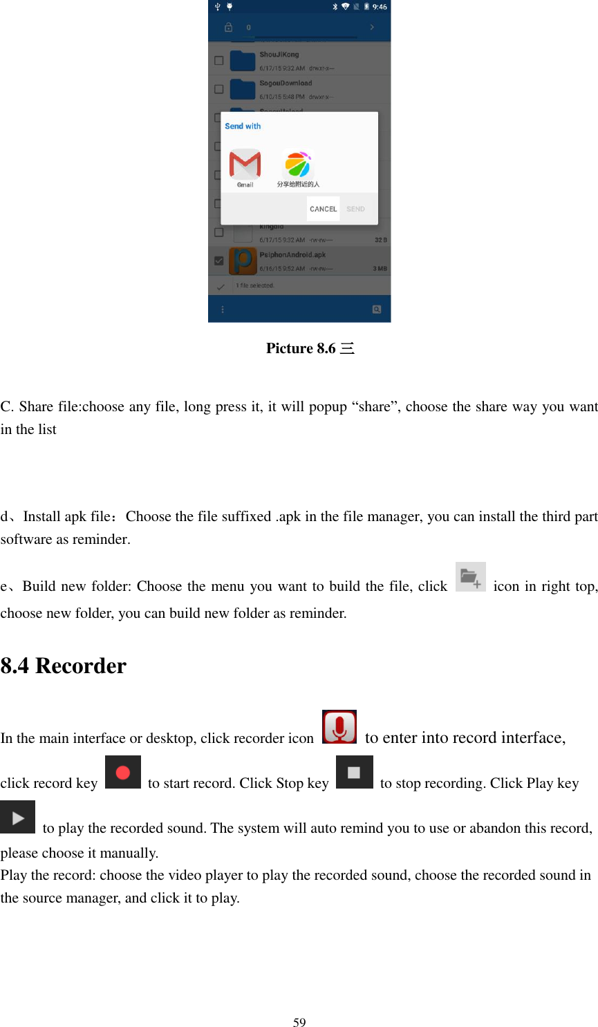      59                                     Picture 8.6 三  C. Share file:choose any file, long press it, it will popup “share”, choose the share way you want in the list   d、Install apk file：Choose the file suffixed .apk in the file manager, you can install the third part software as reminder. e、Build new folder: Choose the menu you want to build the file, click    icon in right top, choose new folder, you can build new folder as reminder. 8.4 Recorder In the main interface or desktop, click recorder icon   to enter into record interface, click record key    to start record. Click Stop key    to stop recording. Click Play key   to play the recorded sound. The system will auto remind you to use or abandon this record, please choose it manually. Play the record: choose the video player to play the recorded sound, choose the recorded sound in the source manager, and click it to play.    