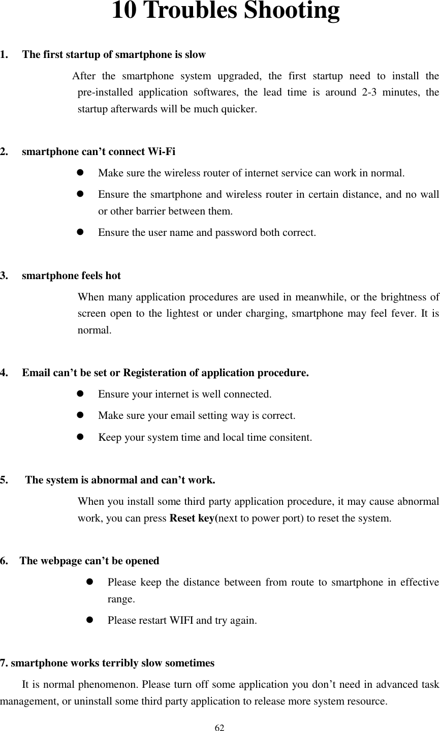      62 10 Troubles Shooting 1. The first startup of smartphone is slow                   After  the  smartphone  system  upgraded,  the  first  startup  need  to  install  the pre-installed  application  softwares,  the  lead  time  is  around  2-3  minutes,  the startup afterwards will be much quicker.  2. smartphone can’t connect Wi-Fi  Make sure the wireless router of internet service can work in normal.  Ensure the smartphone and wireless router in certain distance, and no wall or other barrier between them.  Ensure the user name and password both correct.  3. smartphone feels hot When many application procedures are used in meanwhile, or the brightness of screen open to the lightest or under charging, smartphone may feel fever. It is normal.  4. Email can’t be set or Registeration of application procedure.  Ensure your internet is well connected.  Make sure your email setting way is correct.  Keep your system time and local time consitent.    5.      The system is abnormal and can’t work. When you install some third party application procedure, it may cause abnormal work, you can press Reset key(next to power port) to reset the system.    6.    The webpage can’t be opened  Please keep the distance between from route to smartphone in effective range.  Please restart WIFI and try again.  7. smartphone works terribly slow sometimes It is normal phenomenon. Please turn off some application you don’t need in advanced task management, or uninstall some third party application to release more system resource. 