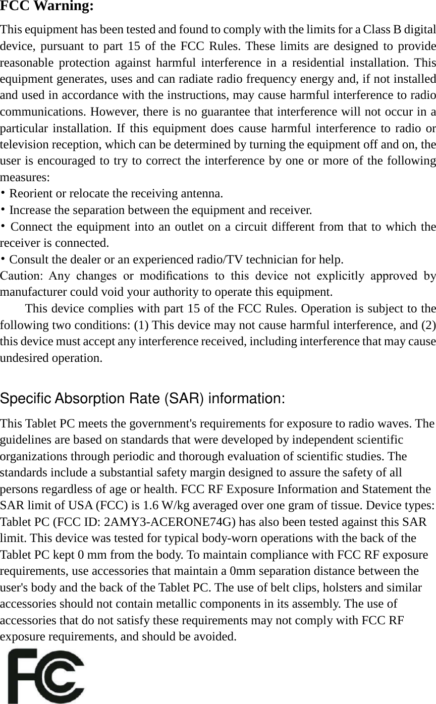 FCC Warning: This equipment has been tested and found to comply with the limits for a Class B digital device, pursuant to part 15 of the FCC Rules. These limits are designed to provide reasonable protection against harmful interference in a residential installation. This equipment generates, uses and can radiate radio frequency energy and, if not installed and used in accordance with the instructions, may cause harmful interference to radio communications. However, there is no guarantee that interference will not occur in a particular installation. If this equipment does cause harmful interference to radio or television reception, which can be determined by turning the equipment off and on, the user is encouraged to try to correct the interference by one or more of the following measures: • Reorient or relocate the receiving antenna. • Increase the separation between the equipment and receiver. • Connect the equipment into an outlet on a circuit different from that to which the receiver is connected. • Consult the dealer or an experienced radio/TV technician for help. Caution:  Any  changes  or  modiﬁcations  to  this  device  not  explicitly  approved  by manufacturer could void your authority to operate this equipment. This device complies with part 15 of the FCC Rules. Operation is subject to the following two conditions: (1) This device may not cause harmful interference, and (2) this device must accept any interference received, including interference that may cause undesired operation.  Specific Absorption Rate (SAR) information: This Tablet PC meets the government&apos;s requirements for exposure to radio waves. The guidelines are based on standards that were developed by independent scientific organizations through periodic and thorough evaluation of scientific studies. The standards include a substantial safety margin designed to assure the safety of all persons regardless of age or health. FCC RF Exposure Information and Statement the SAR limit of USA (FCC) is 1.6 W/kg averaged over one gram of tissue. Device types: Tablet PC (FCC ID: 2AMY3-ACERONE74G) has also been tested against this SAR limit. This device was tested for typical body-worn operations with the back of the Tablet PC kept 0 mm from the body. To maintain compliance with FCC RF exposure requirements, use accessories that maintain a 0mm separation distance between the user&apos;s body and the back of the Tablet PC. The use of belt clips, holsters and similar accessories should not contain metallic components in its assembly. The use of accessories that do not satisfy these requirements may not comply with FCC RF exposure requirements, and should be avoided.    
