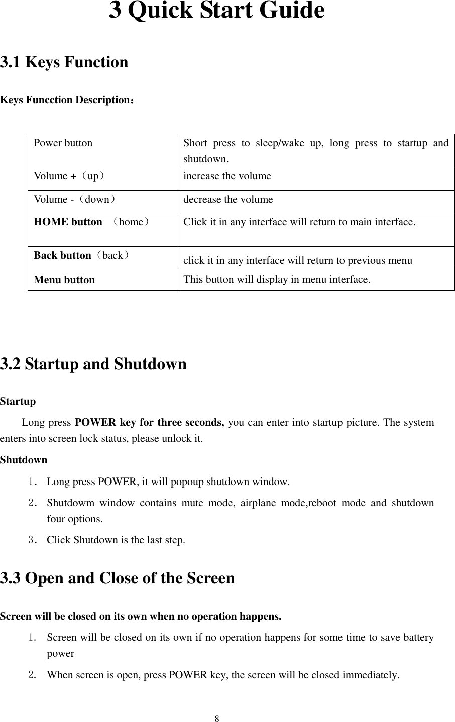      8 3 Quick Start Guide 3.1 Keys Function Keys Funcction Description：  Power button Short  press  to  sleep/wake  up,  long  press  to  startup  and shutdown. Volume +（up） increase the volume Volume -（down） decrease the volume HOME button  （home） Click it in any interface will return to main interface.  Back button（back） click it in any interface will return to previous menu Menu button     This button will display in menu interface.   3.2 Startup and Shutdown Startup Long press POWER key for three seconds, you can enter into startup picture. The system enters into screen lock status, please unlock it. Shutdown 1． Long press POWER, it will popoup shutdown window. 2． Shutdowm  window  contains  mute  mode,  airplane  mode,reboot  mode  and  shutdown four options. 3． Click Shutdown is the last step. 3.3 Open and Close of the Screen Screen will be closed on its own when no operation happens. 1. Screen will be closed on its own if no operation happens for some time to save battery power   2. When screen is open, press POWER key, the screen will be closed immediately. 