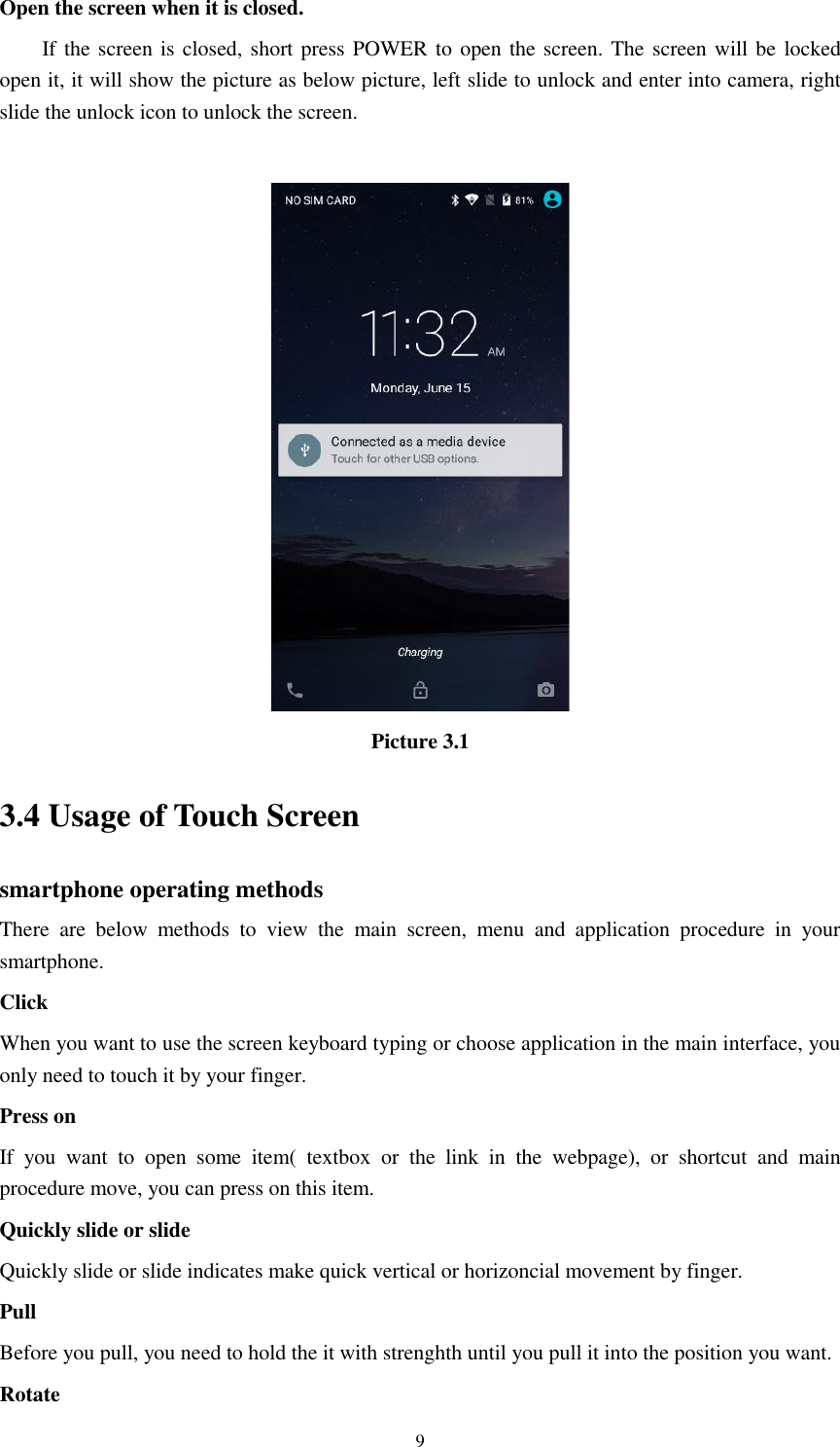      9 Open the screen when it is closed. If the screen is closed, short press POWER to open the screen. The screen will be  locked open it, it will show the picture as below picture, left slide to unlock and enter into camera, right slide the unlock icon to unlock the screen.   Picture 3.1 3.4 Usage of Touch Screen smartphone operating methods There  are  below  methods  to  view  the  main  screen,  menu  and  application  procedure  in  your smartphone. Click   When you want to use the screen keyboard typing or choose application in the main interface, you only need to touch it by your finger. Press on If  you  want  to  open  some  item(  textbox  or  the  link  in  the  webpage),  or  shortcut  and  main procedure move, you can press on this item. Quickly slide or slide Quickly slide or slide indicates make quick vertical or horizoncial movement by finger.   Pull   Before you pull, you need to hold the it with strenghth until you pull it into the position you want. Rotate 