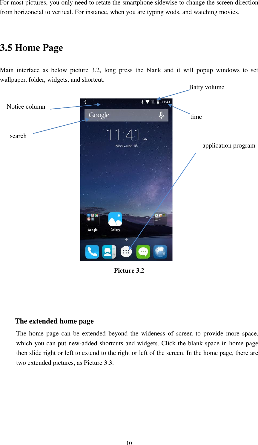      10 For most pictures, you only need to retate the smartphone sidewise to change the screen direction from horizoncial to vertical. For instance, when you are typing wods, and watching movies.  3.5 Home Page Main  interface  as  below  picture  3.2,  long  press  the  blank  and  it  will  popup  windows  to  set wallpaper, folder, widgets, and shortcut.   Picture 3.2    The extended home page     The  home  page  can  be  extended  beyond  the  wideness  of  screen  to  provide  more space, which you can put new-added shortcuts and widgets. Click the blank space in home page then slide right or left to extend to the right or left of the screen. In the home page, there are two extended pictures, as Picture 3.3. application program  time Batty volume Notice column  search 