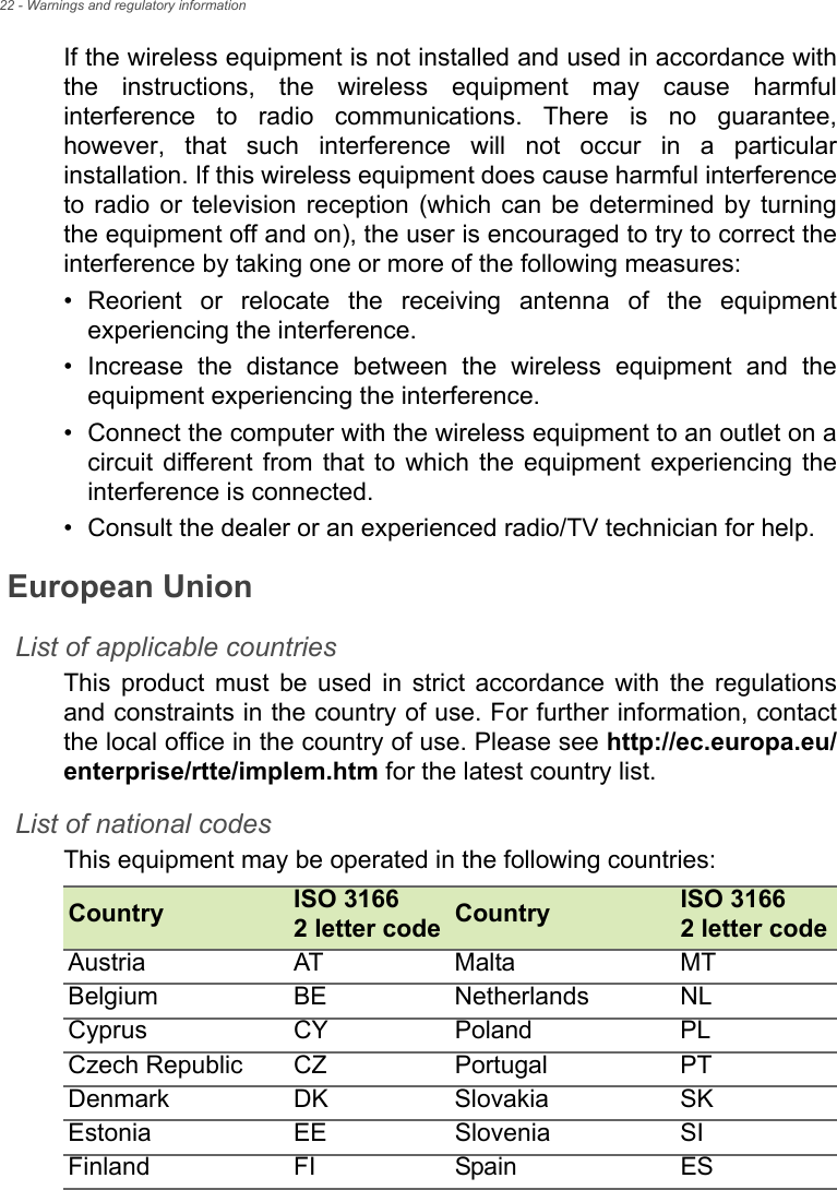 22 - Warnings and regulatory informationIf the wireless equipment is not installed and used in accordance with the instructions, the wireless equipment may cause harmful interference to radio communications. There is no guarantee, however, that such interference will not occur in a particular installation. If this wireless equipment does cause harmful interference to radio or television reception (which can be determined by turning the equipment off and on), the user is encouraged to try to correct the interference by taking one or more of the following measures:• Reorient or relocate the receiving antenna of the equipment experiencing the interference.• Increase the distance between the wireless equipment and the equipment experiencing the interference.• Connect the computer with the wireless equipment to an outlet on a circuit different from that to which the equipment experiencing the interference is connected.• Consult the dealer or an experienced radio/TV technician for help.European UnionList of applicable countriesThis product must be used in strict accordance with the regulations and constraints in the country of use. For further information, contact the local office in the country of use. Please see http://ec.europa.eu/enterprise/rtte/implem.htm for the latest country list.List of national codesThis equipment may be operated in the following countries:Country ISO 3166  2 letter code Country ISO 3166  2 letter codeAustria AT Malta MTBelgium BE Netherlands NLCyprus CY Poland PLCzech Republic CZ Portugal PTDenmark DK Slovakia SKEstonia EE Slovenia SIFinland FI Spain ES