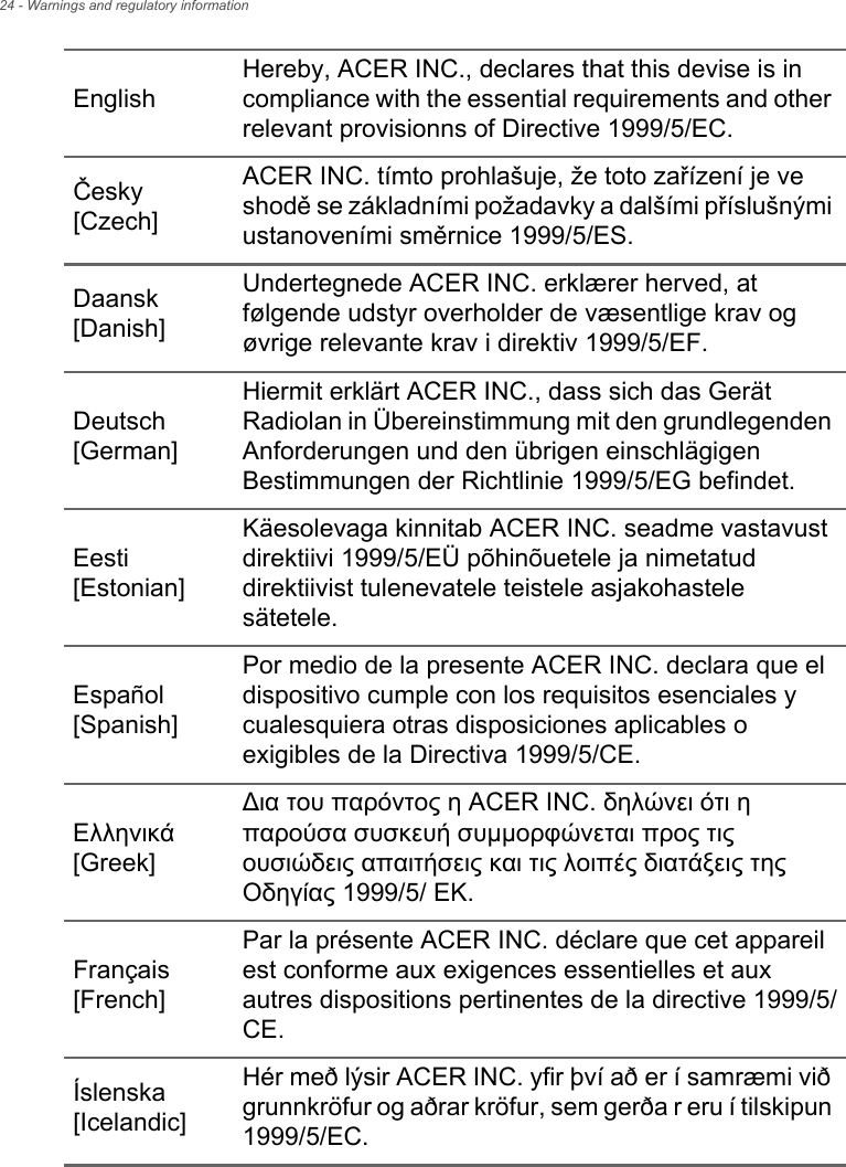 24 - Warnings and regulatory informationEnglishHereby, ACER INC., declares that this devise is in compliance with the essential requirements and other relevant provisionns of Directive 1999/5/EC.Česky [Czech]ACER INC. tímto prohlašuje, že toto zařízení je ve shodě se základními požadavky a dalšími příslušnými ustanoveními směrnice 1999/5/ES.Daansk [Danish]Undertegnede ACER INC. erklærer herved, at følgende udstyr overholder de væsentlige krav og øvrige relevante krav i direktiv 1999/5/EF.Deutsch [German]Hiermit erklärt ACER INC., dass sich das Gerät Radiolan in Übereinstimmung mit den grundlegenden Anforderungen und den übrigen einschlägigen Bestimmungen der Richtlinie 1999/5/EG befindet.Eesti [Estonian]Käesolevaga kinnitab ACER INC. seadme vastavust direktiivi 1999/5/EÜ põhinõuetele ja nimetatud direktiivist tulenevatele teistele asjakohastele sätetele.Español [Spanish]Por medio de la presente ACER INC. declara que el dispositivo cumple con los requisitos esenciales y cualesquiera otras disposiciones aplicables o exigibles de la Directiva 1999/5/CE.Ελληνικά [Greek]∆ια του παρόντος η ACER INC. δηλώνει ότι η παρούσα συσκευή συμμορφώνεται προς τις ουσιώδεις απαιτήσεις και τις λοιπές διατάξεις της Οδηγίας 1999/5/ ΕΚ.Français [French]Par la présente ACER INC. déclare que cet appareil est conforme aux exigences essentielles et aux autres dispositions pertinentes de la directive 1999/5/CE.Íslenska [Icelandic]Hér með lýsir ACER INC. yfir því að er í samræmi við grunnkröfur og aðrar kröfur, sem gerða r eru í tilskipun 1999/5/EC.