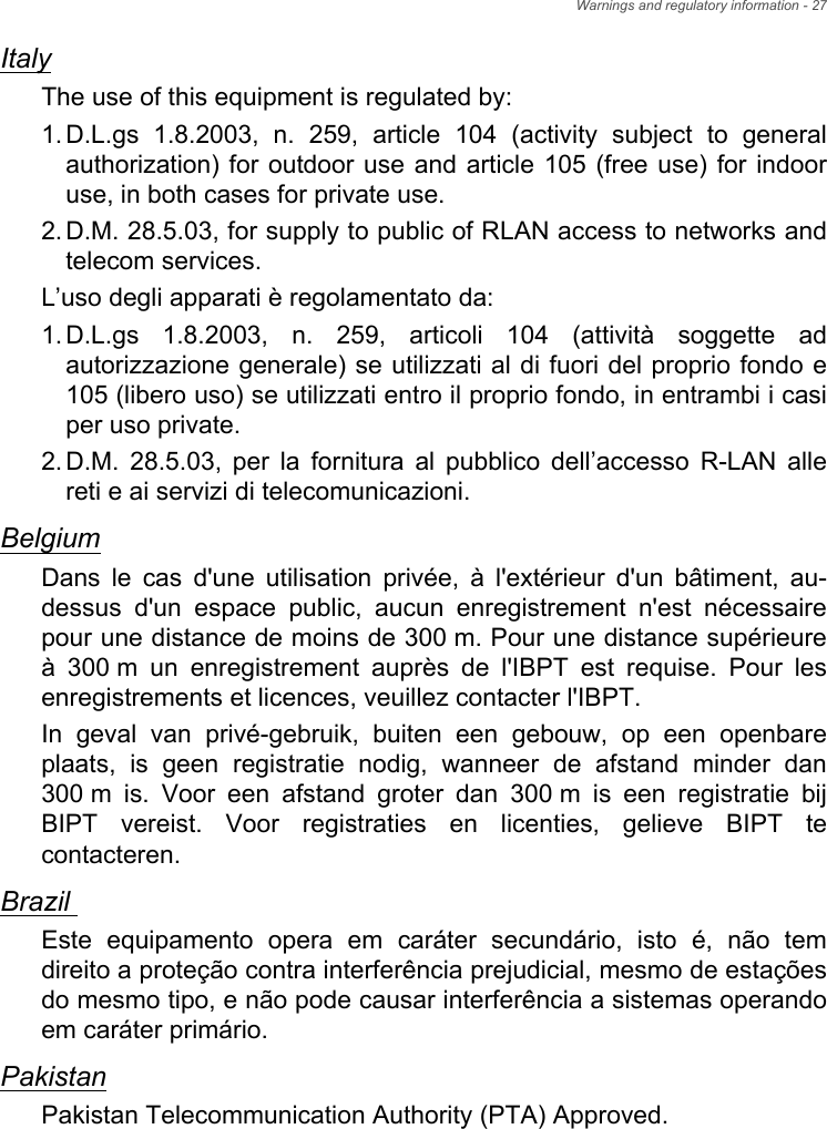 Warnings and regulatory information - 27ItalyThe use of this equipment is regulated by:1.D.L.gs 1.8.2003, n. 259, article 104 (activity subject to general authorization) for outdoor use and article 105 (free use) for indoor use, in both cases for private use. 2.D.M. 28.5.03, for supply to public of RLAN access to networks and telecom services. L’uso degli apparati è regolamentato da:1.D.L.gs 1.8.2003, n. 259, articoli 104 (attività soggette ad autorizzazione generale) se utilizzati al di fuori del proprio fondo e 105 (libero uso) se utilizzati entro il proprio fondo, in entrambi i casi per uso private. 2.D.M. 28.5.03, per la fornitura al pubblico dell’accesso R-LAN alle reti e ai servizi di telecomunicazioni. BelgiumDans le cas d&apos;une utilisation privée, à l&apos;extérieur d&apos;un bâtiment, au-dessus d&apos;un espace public, aucun enregistrement n&apos;est nécessaire pour une distance de moins de 300 m. Pour une distance supérieure à 300 m un enregistrement auprès de l&apos;IBPT est requise. Pour les enregistrements et licences, veuillez contacter l&apos;IBPT.In geval van privé-gebruik, buiten een gebouw, op een openbare plaats, is geen registratie nodig, wanneer de afstand minder dan 300 m is. Voor een afstand groter dan 300 m is een registratie bij BIPT vereist. Voor registraties en licenties, gelieve BIPT te contacteren.Brazil Este equipamento opera em caráter secundário, isto é, não tem direito a proteção contra interferência prejudicial, mesmo de estações do mesmo tipo, e não pode causar interferência a sistemas operando em caráter primário. PakistanPakistan Telecommunication Authority (PTA) Approved.